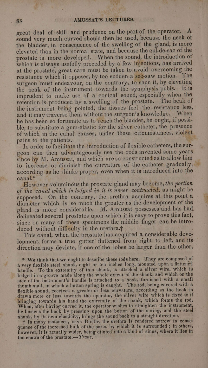 great deal of skill and prudence on the part of the operator. A sound very much curved should then be used, because the neck of the bladder, in consequence of the swelling of the gland, is more elevated than in the normal state, and because the cul-de-sac of the prostate is more developed. When the sound, the introduction of which is always usefully preceded by a few injections, has arrived at the prostate, great care must be taken to avoid overcoming the resistance which it opposes, by too sudden a see-saw motion. The surgeon must endeavour, on the contrary, to shun it, by elevating the beak of the instrument towards the symphysis pubis. It is imprudent to make use of a conical sound, especially when the retention is produced by a swelling of the prostate. The beak of the instrument being pointed, the tissues feel the resistance less, and it may traverse them without the surgeon’s knowledge. When he has been so fortunate as to reach the bladder, he ought, if possi- ble, to substitute a gum-elastic for the silver catheter, the presence pains to the patients. | i In order to facilitate the introduction of flexible catheters, the sur- geon can then advantageously use the rods invented some years since by M. Amussat, and which are so constructed as to allow him according as he thinks proper, even when it is introduced into the canal.* ( | However voluminous the prostate gland may become, the portion of the canal which is lodged in it is never contracted, as might be supposed. On the contrary, the urethra acquires at this point a diameter which is so much the greater as the development of the gland is more considerable. M, Amussat possesses and has had delineated several prostates upon which it is easy to prove this fact, since on many of these specimens the middle finger can be intro- duced without difficulty in the urethra.f | an This canal, when the prostate has acquired a considerable deve- direction may deviate, if one of the lobes be larger than the other, * We think that we ought to describe these rods here. ‘They are composed of a very flexible steel shank, eight or ten inches long, mounted upon a flattened handle. To the extremity of this shank, is attached a silver wire, which is lodged in a groove made along the whole extent of the shank, and which on the side of the instrument’s handle is attached to a hook, furnished with a small thumb stall, in which a button spring is caught. The rod, being covered with a flexible sound, receives a greater or less curvature, according as the hook is drawn more or less towards the operator, the silver wire which is fixed to it bringing towards his hand the extremity of the shank, which forms the rod. he loosens the hook by pressing upon the button of the spring, and the steel shank, by its own elasticity, brings the sound back to a straight direction. + In many instances, says Brodie, the urethra is rendered narrow in conse- quence of the increased bulk of the parts, by which it is surrounded ; in others, however, it is actually wider, being dilated into a kind of sinus, where it lies in the centre of the prostate.— T'rans, gi |