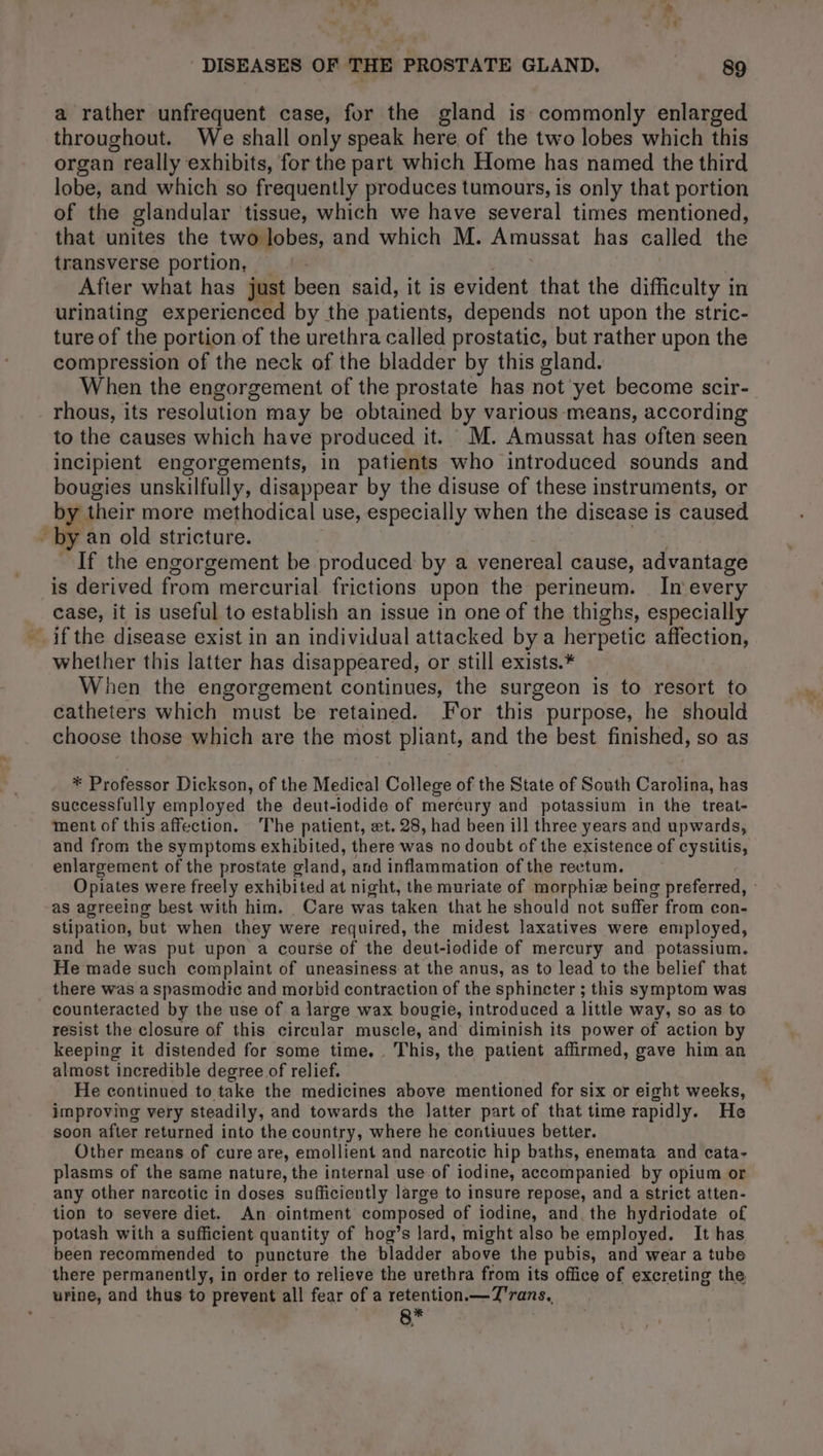 LE RL: Zs ‘ £ % ‘ DISEASES OF THE PROSTATE GLAND. he a rather unfrequent case, for the gland is commonly enlarged throughout. We shall only speak here of the two lobes which this organ really exhibits, for the part which Home has named the third lobe, and which so frequently produces tumours, is only that portion of the glandular tissue, which we have several times mentioned, that unites the two lobes, and which M. Amussat has called the transverse portion, — After what has just been said, it is evident that the difficulty in urinating experienced by the patients, depends not upon the stric- ture of the portion of the urethra called prostatic, but rather upon the compression of the neck of the bladder by this gland. When the engorgement of the prostate has not yet become scir- rhous, its resolution may be obtained by various means, according to the causes which have produced it. M. Amussat has often seen incipient engorgements, in patients who introduced sounds and bougies unskilfully, disappear by the disuse of these instruments, or by their more methodical use, especially when the disease is caused - by an old stricture. If the engorgement be produced by a venereal cause, : advantage is derived from mercurial frictions upon the perineum. In every case, it is useful to establish an issue in one of the thighs, especially ifthe disease exist in an individual attacked by a herpetic affection, whether this latter has disappeared, or still exists.* When the engorgement continues, the surgeon is to resort to catheters which must be retained. For this purpose, he should choose those which are the most pliant, and the best finished, so as * Professor Dickson, of the Medical College of the State of South Carolina, has successfully employed the deut-iodide of meréury and potassium in the treat- ment of this affection. The patient, et. 28, had been ill three years and upwards, and from the symptoms exhibited, there was no doubt of the existence of cystitis, enlargement of the prostate gland, and inflammation of the rectum. Opiates were freely exhibited at night, the muriate of morphiæ being preferred, : as agreeing best with him. Care was taken that he should not suffer from con- stipation, but when they were required, the midest laxatives were employed, and he was put upon a course of the deut-iodide of mercury and potassium. He made such complaint of uneasiness at the anus, as to lead to the belief that _ there was a spasmodic and morbid contraction of the sphincter ; this symptom was counteracted by the use of a large wax bougie, introduced a little way, so as to resist the closure of this circular muscle, and diminish its power of action by keeping it distended for some time, This, the patient affirmed, gave him an almost incredible degree of relief. He continued to take the medicines above mentioned for six or eight weeks, improving very steadily, and towards the latter part of that time rapidly. He soon after returned into the country, where he contiuues better. Other means of cure are, emollient and narcotic hip baths, enemata and cata- plasms of the same nature, the internal use of iodine, accompanied by opium or any other narcotic in doses sufficiently large to insure repose, and a strict atten- tion to severe diet. An ointment composed of iodine, and. the hydriodate of potash with a sufficient quantity of hog’s lard, might also be employed. It has been recommended to puncture the bladder above the pubis, and wear a tube there permanently, in order to relieve the urethra from its office of excreting the urine, and thus to prevent all fear of a retention.—T'rans. 8*