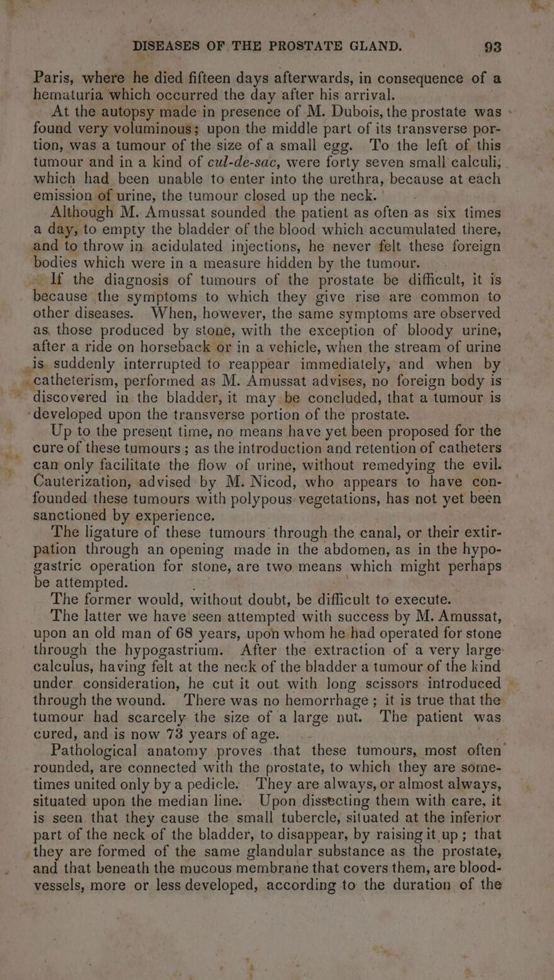 DISEASES OF THE PROSTATE GLAND. 93 Paris, where he died fifteen days afterwards, in pensions of a hematuria which occurred the day after his arrival. At the autopsy made in presence of M. Dubois, the prostate was : found very voluminous; upon the middle part of its transverse por- tion, was a tumour of the size of a small egg. To the left of this tumour and in a kind of cul-de-sac, were forty seven small calculi, | which had been unable to enter into the urethra, because at each emission of urine, the tumour closed up the neck: Although M. Amussat sounded the patient as often-as six times a day, to empty the bladder of the blood which accumulated there, and to throw in acidulated injections, he never felt these foreign bodies which were in a measure hidden by the tumour. If the diagnosis of tumours of the prostate be difficult, it is anse the symptoms to which they give rise are common to other diseases. When, however, the same symptoms are observed as, those produced by stone, with the exception of bloody urine, after a ride on horseback or in a vehicle, when the stream of urine discovered in the bladder, it may be concluded, that a “tumour is Up to the present time, no means have yet been proposed for the cure of these tumours ; as the introduction and retention of catheters can only facilitate the flow of urine, without remedying the evil. Cauterization, advised by M. Nicod, who appears to have con- founded these tumours with polypous: vegetations, has not yet been sanctioned by experience. The ligature of these tumours through the canal, or their extir- pation through an opening made in the abdomen, as in the hypo- gastric operation for stone, are two means which might perhaps be attempted. The former would, without doubt, be difficult to execute. The latter we have'seen attempted with success by M. Amussat, upon an old man of 68 years, upon whom he had operated for stone through the hypogastrium. After the extraction of a very large: calculus, having felt at the neck of the bladder a tumour of the kind under consideration, he cut it out with long scissors introduced | through the wound. There was no hemorrhage; it is true that the tumour had scarcely the size of a large nut. The patient was cured, and is now 73 years of age. Pathological anatomy proves that these tumours, most often’ rounded, are connected with the prostate, to which they are some- times united only by a pedicle. They are always, or almost always, situated upon the median line. Upon dissecting them with care, it is seen that they cause the small tubercle, situated at the inferior part of the neck of the bladder, to disappear, by raisingit up ; that and that beneath the mucous membrane that covers them, are blood- vessels, more or less developed, according to the duration of the