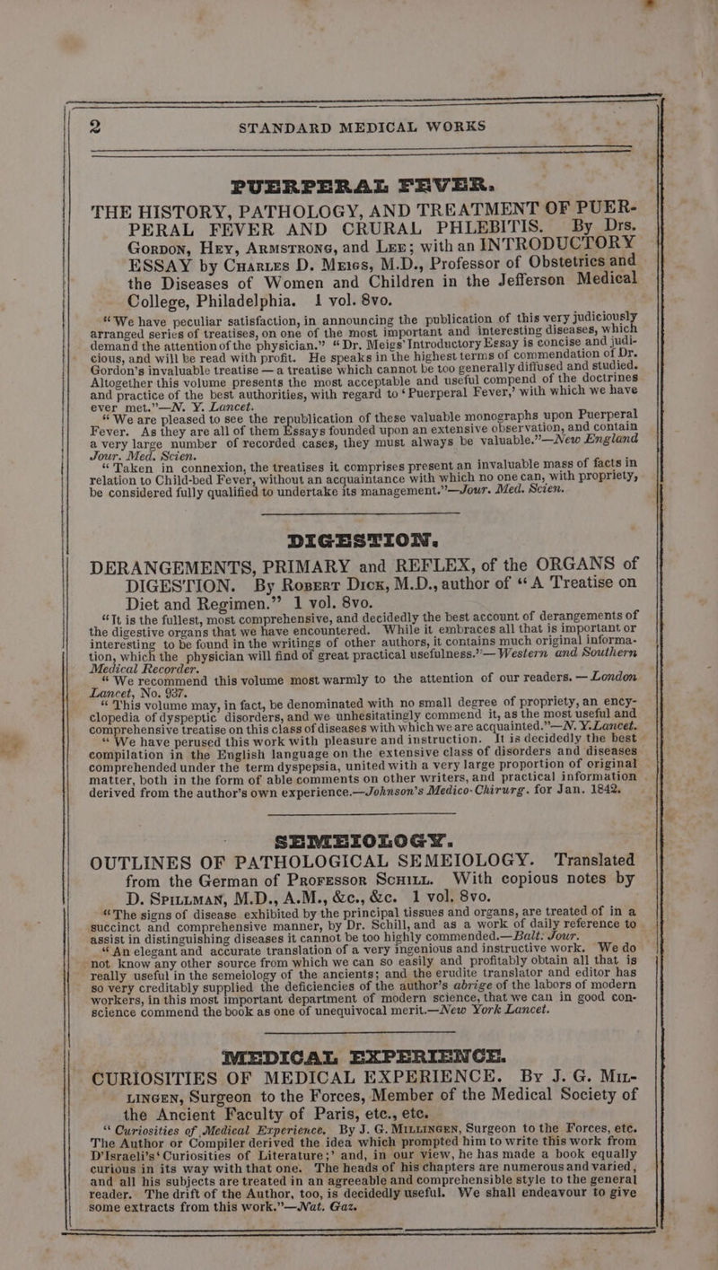2 STANDARD MEDICAL WORKS PUERPERAL FEVER, THE HISTORY, PATHOLOGY, AND TREATMENT OF PUER- PERAL FEVER AND CRURAL PHLEBITIS. By Drs. Gorpon, Hey, Armstrong, and Les; with an INTRODUCTORY ESSAY by Cuarues D. Mmes, M.D., Professor of Obstetrics and the Diseases of Women and Children in the Jefferson Medical College, Philadelphia. 1 vol. 8vo. | | | “We have peculiar satisfaction, in announcing the publication of this very judiciously arranged series of treatises, on one of the most important and interesting diseases, which demand the attention of the physician.” “Dr. Meigs’ Introductory Essay is concise and judi- cious, and will ke read with profit. He speaks in the highest terms of commendation of Dr. Gordon’s invaluable treatise — a treatise which cannot be too generally diffused and studied. Altogether this volume presents the most acceptable and useful compend of the doctrines and practice of the best authorities, with regard to ‘Puerperal Fever,’ with which we have ever met.”—WN. Y. Lancet. “We are pleased to see the republication of these valuable monographs upon Puerperal Fever. As they are all of them Ricays founded upon an extensive observation, and contain avery large number of recorded cases, they must always be valuable.”—New England | Jour. Med. Scien. ; | “Taken in connexion, the treatises it comprises present an invaluable mass of facts in relation to Child-bed Fever, without an acquaintance with which no one can, with propriety, be considered fully qualified to undertake its management.”—Jour. Med. Scien. | { | DIGESTION. DERANGEMENTS, PRIMARY and REFLEX, of the ORGANS of DIGESTION. By Roserr Dick, M.D., author of A Treatise on Diet and Regimen.” 1 vol. 8vo. “Tt is the fullest, most comprehensive, and decidedly the best account of derangements of the digestive organs that we have encountered. While it embraces all that is important or interesting to be found in the writings of other authors, it contains much original informa- tion, which the physician will find of great practical usefulness.”— Western and Southern Medical Recorder. “ We recommend this volume most warmly to the attention of our readers. — London Lancet, No. 937. ; “This volume may, in fact, be denominated with no small degree of propriety, an ency- clopedia of dyspeptic disorders, and we unhesitatingly commend it, as the most useful and comprehensive treatise on this class of diseases with which we are acquainted.”—N. Y. Lancet. “We have perused this work with pleasure and instruction. It is decidedly the best — compilation in the English language on the extensive class of disorders and diseases comprehended under the term dyspepsia, united with a very large proportion of original matter, both in the form of able comments on other writers, and practical information | derived from the author’s own experience.—Johnson’s Medico-Chirurg. for Jan. 1842. SEMEIOLOGY. OUTLINES OF PATHOLOGICAL SEMEIOLOGY. Translated from the German of Proressor Scxizz. With copious notes by D. Spizzman, M.D., A.M., &amp;c., &amp;c. 1 vol. 8vo. “The signs of disease exhibited by the principal tissues and organs, are treated of in a succinct and comprehensive manner, by Dr. Schill, and as a work of daily reference to assist in distinguishing diseases it cannot be too highly commended.— Balt: Jour. | “ An elegant and accurate translation of a very ingenious and instructive work. We do -not know any other source from which we can so easily and profitably obtain all that is really useful in the semeiology of the ancients; and the erudite translator and editor has so very creditably supplied FR deficiencies of the author’s abrige of the labors of modern workers, in this most important department of modern science, that we can in good con- science commend the book as one of unequivocal merit.—New York Lancet. IMEDICAL EXPERIENCE. CURIOSITIES OF MEDICAL EXPERIENCE. By J. G. Mir- LINGEN, Surgeon to the Forces, Member of the Medical Society of the Ancient Faculty of Paris, ete., ete. “ Curiosities of Medical Experience. By J. G. MILLINGEN, Surgeon tothe Forces, etc. The Author or Compiler derived the idea which prompted him to write this work from D’Israeli’s‘ Curiosities of Literature;’ and, in our view, he has made a book equally curious in its way with that one. The heads of his chapters are numerous and varied , and all his subjects are treated in an agreeable and comprehensible style to the general reader. The drift of the Author, too, is decidedly useful. We shall endeavour to give some extracts from this work.”—Wat. Gaz.
