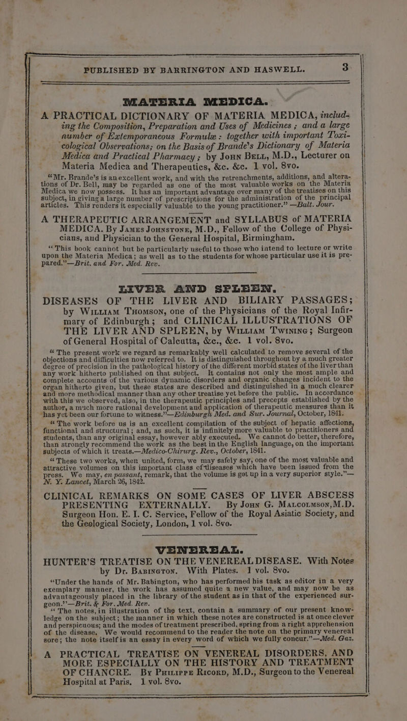 MATERIA MEDICA. A PRACTICAL DICTIONARY OF MATERIA MEDICA, includ- ing the Composition, Preparation and Uses of Medicines ; and a large number of Extemporaneous Formulæ : together with important Toxt- cological Observations; on the Basis of Brande’s Dictionary of Materia Medica and Practical Pharmacy ; by Joux Bett, M.D., Lecturer on Materia Medica and Therapeutics, &amp;c. &amp;c. 1 vol. 8vo. _ “Mr. Brande’s is anexcellent work, and with the retrenchments, additions, and altera- tions of Dr. Bell, may be regarded as one of the most valuable works on the Materia Medica we now possess. It has an important advantage over many of the treatises on this subject, in giving a large number of prescriptions for the administration of the principal articles. This renders it especially valuable to the young practitioner.” —Bait. Jour. A THERAPEUTIC ARRANGEMENT and SYLLABUS of MATERIA MEDICA. By James Jounstrone, M.D., Fellow of the College of Physi- cians, and Physician to the General Hospital, Birmingham. “This book cannot but be particularly useful to those who iatend to lecture or write upon the Materia Medica; as well as to the students for whose particular use it 15 pre- pared.”—Brit. and For. Med. Rev. LIVER AND SPLEEN. DISEASES OF THE LIVER AND BILIARY PASSAGES; by Wiczram THomson, one of the Physicians of the Royal Infir- mary of Edinburgh; and CLINICAL ILLUSTRATIONS OF THE LIVER AND SPLEEN, by Wizziam Twinine; Surgeon of General Hospital of Calcutta, &amp;c., &amp;c. 1 vol. 8vo. “The present work we regard as remarkably well calculated to remove several of the objections and difficulties now referred to. It is distinguished throughout by a much greater degree of precision in the pathological history of the different morbid states of the liver than _ any work hitherto published on that subject. It contains not only the most ample and complete accounts of the various dynamic disorders and organic changes incident to the organ hitherto given, but these states are described and distinguished in a much clearer and more methodical manner than any other treatise yet before the public. In accordance with this we observed, also, in the therapeutic principles and precepts established by the author, a much more rational development and application of therapeutic measures than it “has yet been our fortune to witness.” —Edinburgh Med. and Sur. Journal, October, 1841. “The work before us is an excellent compilation of the subject of hepatic affections, functional and structural; and, as such, it is infinitely more valuable to practitioners and students, than any original essay, however ably executed. We cannot do better, therefore, than strongly recommend the work as the best inthe English language, on the important subjects of which it treats.—Medico-Chirurg. Rev., October, 1841. “These two works, when united, form, we may safely say, one of the most valuable and attractive volumes on this important class of-iseases which have been issued from the press. We may, ez passant, remark, that the volume is got up in a very superior style.”— N. Y. Lancet, March 26, 1842. CLINICAL REMARKS ON SOME CASES OF LIVER ABSCESS PRESENTING EXTERNALLY. By Jon G. Matcotmson,M.D. Surgeon Hon. E. I. C. Service, Fellow of the Royal Asiatic Society, and the Geological Society, London, 1 vol. 8vo. VENEREAL. HUNTER’S TREATISE ON THE VENEREAL DISEASE. With Notes by Dr. Baginéron. With Plates. 1 vol. 8vo. “Under the hands of Mr. Babington, who has performed his task as editor in a very exemplary manner, the work has assumed quite a new value, and may now be as advantageously placed in the library of the student asin that of the experienced sur- geon.’’—Brit. &amp; For. Med. Rev. “The notes, in illustration of the text, contain a summary of our present know- ledge on the subject; the manner in which these notes are constructed is at once clever and perspicuous; and the modes of treatment prescribed, spring from a right apprehension of the disease. We would recommend to the reader the note on the primary venereal sore; the note itself is an essay in every word of which we fully eoncur.”—Med. Gaz. A PRACTICAL TREATISE ON VENEREAL DISORDERS, AND MORE ESPECIALLY ON THE HISTORY AND TREATMENT OF CHANCRE. By Puuipre Ricorp, M.D., Surgeon to the Venereal Hospital at Paris. 1 vol. 8vo. 4