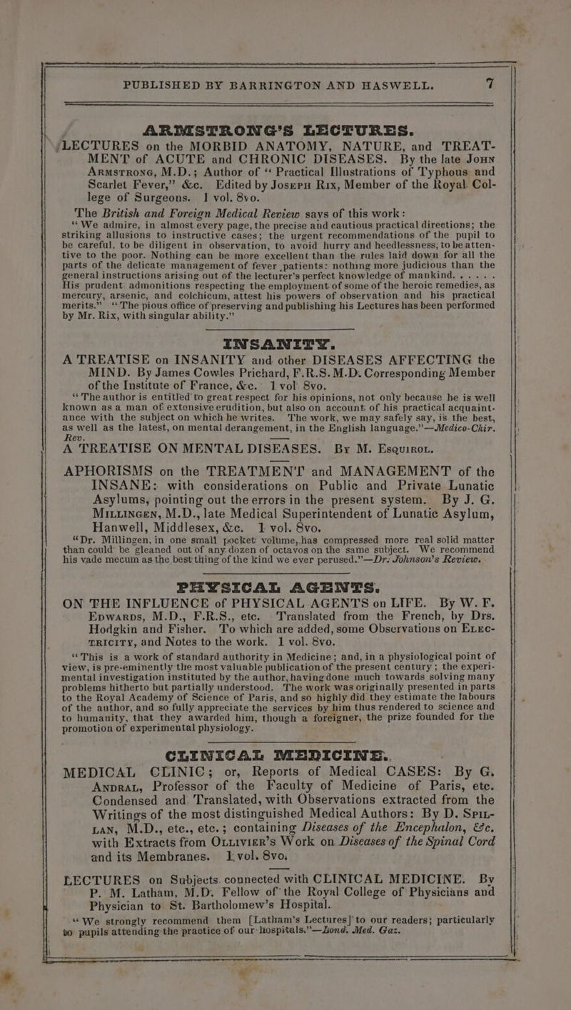 ARMSTRONG’S LECTURES. MENT of ACUTE and CHRONIC DISEASES. By the late Jonn ARMSTRONG, M.D.; Author of ‘ Practical [llustrations of Typhous and Scarlet Fever,” &amp;c. Edited by Joseru Rix, Member of the Royal. Col- lege of Surgeons. 1 vol. 8vo. The British and Foreign Medical Review says of this work : “We admire, in almost every page, the precise and cautious practical direetions; the striking allusions to instructive cases; the urgent recommendations of the pupil to be careful, to be diligent in observation, to avoid hurry and heedlessness, to be atten- tive to the poor. Nothing can be more excellent than the rules laid down for all the parts of the delicate management of fever patients: nothing more judicious than the general instructions arising out of the lecturer’s perfect knowledge of mankind..... . His prudent admonitions respecting the employment of some of the heroic remedies, as CLINICAL WEDICINE.. MEDICAL CLINIC; or, Reports of Medical CASES: By G, Anpraz, Professor of the Faculty of Medicine of Paris, ete. Condensed and. Translated, with Observations extracted from the Writings of the most distinguished Medical Authors: By D. Spit- LAN, M.D., etc., etc.; containing Diseases of the Encephalon, &amp;c. with Extracts from Ouuiivier’s Work on Diseases of the Spinal Cord and its Membranes. 1.vol. 8vo, LECTURES on Subjects. connected with CLINICAL MEDICINE. By P. M. Latham, M.D. Fellow of the Royal College of Physicians and Physician to St. Bartholomew’s Hospital. “We strongly recommend them [Latham’s Lectures] to our readers; particularly vo pupils attending the practice of our hospitals.”—Zond. Med. Gaz.