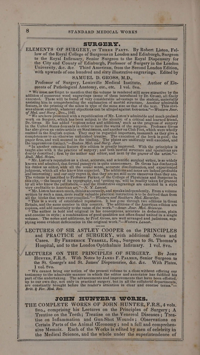 rn a NT @ SURGERY. low of the Royal College of Surgeonsin London and Edinburgh, Surgeon to the Royal Infirmary, Senior Surgeon to the Royal Dispensary for the City and County of Edinburgh, Professor of Surgery in the London University, &amp;c. &amp;c. Third American, from the Second London Edition, ‘with upwards of one hundred and sixty illustrative engravings. Edited by SAMUEL D. GROSS, M.D., Professor of Surgery, Louisville Medical Institute. Author of Ele- ments of Pathological Anatomy, etc., etc. 1 vol. 8vo. “ We must not forget to mention that the volume is rendered still more attractive by the addition of numerous wood engravings (some of them introduced by Dr. Gross), all finely executed. These will be hub of very considerable advantage to the student, materially assisting him in comprehending the explanation of morbid structure. Another admirable feature, is the printing of the notes in type of the same size as that of the text. This obvi- ates almost entirely, whatever objections can be alleged against foot-notes.”— Western Jour. “ We are here presented with a republication of Mr. Liston’s admirable and much praised work on Surgery, which has been subject to the alembic of a critical and learned friend, Dr. Gross. He has added ‘copious notes and additions,’ such as the progress of surgery in the United States demands in order to meet the wants of the surgeon. Professor Gross has also given an entire article on Strabismus, and another on Club Feet, which were wholly omitted in the English copies. They may be regarded important, inasmuch as they give a completeness to an otherwise unfinished treatise. The execution of the book is good; the paper firm, and well secured in the binding. The plates are uniformly well executed, and the impressions distinct.”—Boston Med. and Surg. Jour. “Tn another essential feature this edition is greatly improved. With the principles is taught also with it the practice of surgery; and both morbid structure and operations are doubly described ; first by the author and editor, and next by the graver of the artist.”— Bull. Med. Scien. ee, “ Mr. Liston’s reputation as a clear, accurate, and scientific surgical writer, is so widely known and admitted, that formal panegyric is quite unnecessary. Dr. Gross has discharged his duties as editor, with all the sound sense, accurate discrimination, and experienced judginent, which all who knewhim expected. The additions and notes are indeed profitable and interesting; and our only regret is, that they are not still more numerous than they are. The volume is inscribed to Professor Parker, of the College of Physicians and Surgeons in this city, —the beauty of its typography, and ‘getting up,’ will be readily taken for granted by all who know the publishers, — and the illustrative engravings are executed in a style very creditable to American art.”—N. Y. Lancet. 4 “ Mr. Liston has seen much, thinks accurately, and speaks independently. From a volume written by such a man, more really valuable practical instruction is to be derived than from all the books that were ever compiled.”— Western and Southern Med. Recorder. “This is a work of established reputation. It has gone through two editions in Great Britain, and the same number in this country. The additions of the American edition are copious, and add materially to the value of the work.”—Amer. Jour. Med. Sciences. “The author is bold and original in his conceptions, accurate in deductions, plain and concise in style; a combination of good qualities not often found united in a single volume. The notes and additions, by Prof. Gross, are well arranged and judicious, sup- plying some evident deficiencies in the original work.”— Western Lancet. LECTURES OF SIR ASTLEY COOPER on the PRINCIPLES and PRACTICE of SURGERY, with additional Notes and Cases. By Freprrick Tyrrett, Esq., Surgeon to St. Thomas’s Hospital, and to the London Ophthalmic Infirmary. 1 vol. 8vo. LECTURES ON THE PRINCIPLES OF SURGERY. By Jonny Honrer, F.R.S. With Notes by James F. Parmer, Senior Surgeon to the St. George’s and St. James’ Dispensaries, &amp;c. &amp;c. With Plates, 1 vol. 8vo. “ We cannot bring our notice of the present volume to a close without offering our testimony to the admirable manner in which the editor and annotator has fulfilled his up to our own day, not only in practical surgery, but in all the collateral departments, are constantly brought before the reader’s attention in clear and concise terms.”— Brit. &amp; For. Med. Rev. JOHN HUNTER’S WORKS. THE COMPLETE WORKS OF JOHN HUNTER, F.RS., 4 vols. 8vo., comprising his Lectures on the Principles of Surgery; A Treatise on the Teeth; Treatise on the Venereal Diseases; Trea- tise on Inflammation and Gun-Shot Wounds; Observations on Certain Parts of the Animal Œconomy ; and a full and comprehen- sive Memoir. Each of the Works is edited by men of celebrity in the Medical Science, and the whole under the superintendence of ce LS