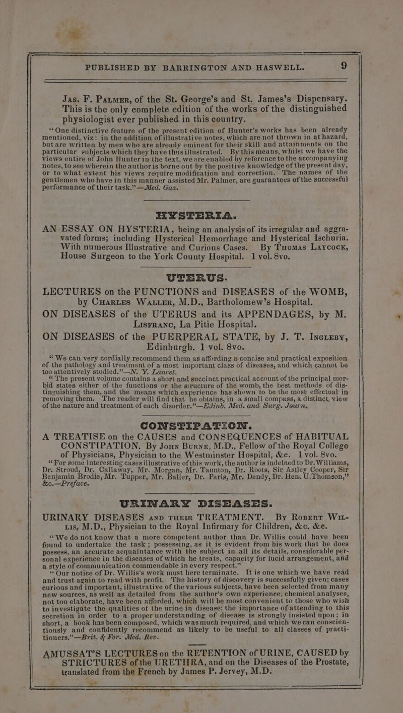 : PUBLISHED BY BARRINGTON AND HASWELL. 9 Jas. F. PazmeR, of the St. George’s and St. James’s Dispensary. This is the only complete edition of the works of the distinguished physiologist ever published in this country. ‘ One distinctive feature of the present edition of Hunter’s works has been already mentioned, viz: in the addition of illustrative notes, which are not thrown in at hazard, but are written by men who are already eminent for their skill and attainments on the particular subjects which they have thnsillustrated. By this means, whilst we have the views entire of John Hunter in the text, weare enabled by reference to the accompanying notes, to see wherein the author is borne out by the positive knowledge of the present day, or to what extent his views require modification and correction. The names of the gentlemen who have in this manner assisted Mr, Palmer, are guarantees of the successful performance of their task.” —Med. Gaz. IYSTERIA. AN ESSAY ON HYSTERIA, being an analysis of its irregular and aggra- vated forms; including Hysterical Hemorrhage and Hysterical Ischuria. With numerous Illustrative and Curious Cases. By Tomas Laycock, House Surgeon to the York County Hospital. 1 vol. 8vo. UTERUS. LECTURES on the FUNCTIONS and DISEASES of the WOMB, by CHarzes Water, M.D., Bartholomew’s Hospital. ON DISEASES of the UTERUS and its APPENDAGES, by M. Lisrranc, La Pitie Hospital. ON DISEASES of the PUERPERAL STATE, by J. T. Inexesy, Edinburgh. 1 vol. 8vo. “We can very cordially recommend them as affording a concise and practical exposition of the pathology and treatment of a most important class of diseases, and which cannot be too attentively studied.”—N. Y. Lancet. “ The present volume contains a short and succinct practical account of the principal mor- bid states either of the functions or the structure of the womb, the best methods of dis- tinguishing them, and the means which experience has shown to be the most effectual in removing them. The reader will find that he obtains, in a small compass, a distinct. view of the nature and treatment of each disorder.”—Ædinb. Med. and Surg. Journ.. CONSTIPATION. A TREATISE on the CAUSES and CONSEQUENCES of HABITUAL CONSTIPATION. By Joux Burne, M.D., Fellow of the Royal College of Physicians, Physician to the Westminster Hospital, &c. 1 vol. 8vo. “For some interesting casesillustrative ofthis work, the author is indebted to Dr. Williams, Dr. Stroud, Dr. Callaway, Mr. Morgan, Mr. Taunton, Dr. Roots, Sir Astley Cooper, Sir Benjamin Brodie, Mr. Tupper, Mr. Baller, Dr. Paris, Mr. Dendy, Dr. Hen. U.Thomson,” &c.—Preface. URINARY DISEASES. URINARY DISEASES anp rem TREATMENT. By Rogerr Wr- Lis, M.D., Physician to the Royal Infirmary for Children, &c. &e. “We do not know that a more competent author than Dr. Willis could have been found to undertake the task ; possessing, as it is evident from his work that he does possess, an accurate acquaintance with the subject in all its details, considerable per- sonal experience in the diseases of which he treats, capacity for lucid arrangement, and a style of communication commendable in every respect.” “Our notice of Dr. Willis’s work must here terminate. It is one which we have read and trust again to read with profit. The history of discovery is successfully given; cases curious and important, illustrative of the various subjects, have been selected from many new sources, as well as detailed from the author’s own experience, chemical analyses, not too elaborate, have been afforded, which will be most convenient to those who wish to investigate the qualities of the urine in disease; the importance of attending to this secretion in order to a proper understanding of disease is strongly insisted upon; in short, a book has been composed, which was much required, and which we can conscien- tiously and confidently recommend as likely to be useful to all classes of practi- tioners,”—Brit, & For. Med. Rev. AMUSSAT’S LECTURES on the RETENTION of URINE, CAUSED by STRICTURES of the URETHRA, and on the Diseases of the Prostate, translated from the French by James P. Jervey, M.D.