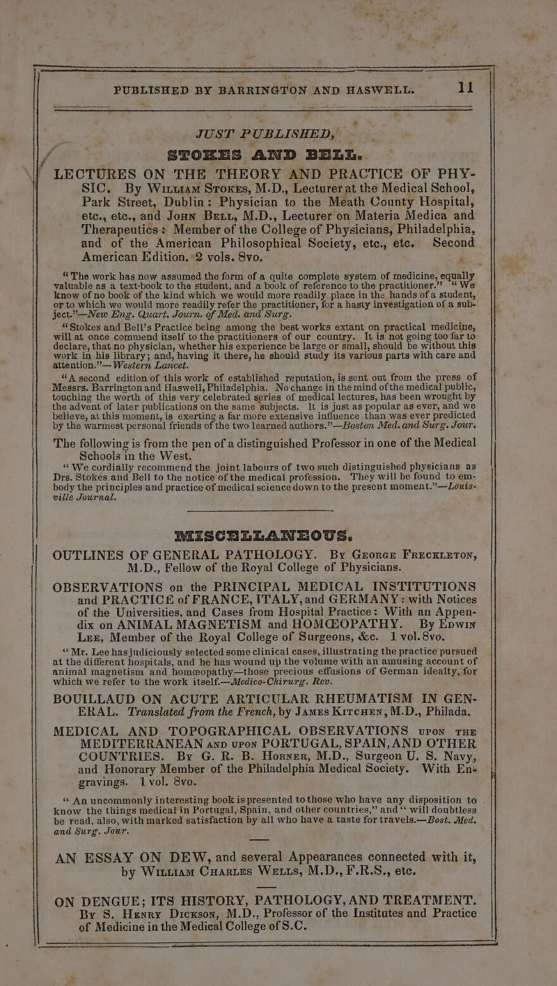 A A CC A A A A ? a = mr tre D nca EE | fra 7 ee : 3 JUST PUBLISHED, STOKES AND BELL. LECTURES ON THE THEORY AND PRACTICE OF PHY- SIC. By Wiutam Strokes, M.D., Lecturer at the Medical School, Park Street, Dublin: Physician to the Meath County Hospital, etc., etc., and Joan Bezz, M.D., Lecturer on Materia Medica and Therapeutics: Member of the College of Physicians, Philadelphia, and of the American Philosophical Society, etc., etc. Second American Edition. 2 vols. 8vo.: Pt “The work has now assumed the form of a quite complete system of medicine, equally valuable as a text-book to the student, and a book of reference to the practitioner.” “We know of no book of the kind which we would more readily place in the hands ofa student, or to which we would more readily refer the practitioner, for a hasty investigation of a sub- ject..—New Eng. Quart. Journ. of Med. and Surg. “Stokes and Bell’s Practice being among the best works extant on practical medicine, will at once commend itself to the practitioners of our country. It is not going too far to declare, that no physician, whidler hia experience be large or small, should be without this work in his library; and, having it there, he should study its various parts with care and attention.”— Western Lancet. “A second edition of this work of established reputation, is sent out from the press of Messrs. Barrington and Haswell, Philadelphia. Nochange in the mind ofthe medical public, touching the worth of this very celebrated series of medion! lectures, has been wrought by the advent of later publications on the same subjects. It is just as popular as ever, and we believe, at this moment, is exerting a far more extensive influence than was ever predicted by the warmest personal friends of the two learned authors.”—Boston Med. and Surg. Jour. The following is from the pen of a distinguished Professor in one of the Medical Schools in the West. “We cordially recommend the joint labours of two such distinguished physicians as Drs. Stokes and Bell to the notice of the medical profession. They will be found to em- body the principles and practice of medical science down to the present moment.”—Louis- ville Journal. MISCRLLANEOUS. OUTLINES OF GENERAL PATHOLOGY. By GEORGE FRECKLETON, OBSERVATIONS on the PRINCIPAL MEDICAL INSTITUTIONS and PRACTICE of FRANCE, ITALY, and GERMANY: with Notices of the Universities, and Cases from Hospital Practice: With an Appen- dix on ANIMAL MAGNETISM and HOMŒOPATHY. By Enwin Lez, Member of the Royal College of Surgeons, &amp;c. 1 vol. 8vo. “ Mr. Lee has judiciously selected some clinical cases, illustrating the practice pursued at the different hospitals, and he has wound up the volume with an amusing account of animal magnetism and homæopathy—those precious effusions of German idealty, for which we refer to the work itself.—Medico-Chirurg. Rev. BOUILLAUD ON ACUTE ARTICULAR RHEUMATISM IN GEN- MEDICAL AND TOPOGRAPHICAL OBSERVATIONS upon THE MEDITERRANEAN anv upon PORTUGAL, SPAIN, AND OTHER COUNTRIES. By G. R. B. Horner, M.D., Surgeon U. S. Navy, and Honorary Member of the Philadelphia Medical Society. With En- gravings. 1vol. 8vo. “ An uncommonly interesting book is presented tothose who have any disposition to know the things medical in Portugal, Spain, and other countries,” and ‘‘ will doubtless be read, also, with marked satisfaction by all who have a taste for travels.—Bost. Med. and Surg. Jour. AN ESSAY ON DEW, and several Appearances connected with it, by Witi1am Cuartes Wezzs, M.D., F.R.S., etc. ON DENGUE; ITS HISTORY, PATHOLOGY, AND TREATMENT. By S. Henry Dicxson, M.D., Professor of the Institutes and Practice of Medicine in the Medical College of S.C. » Le te a