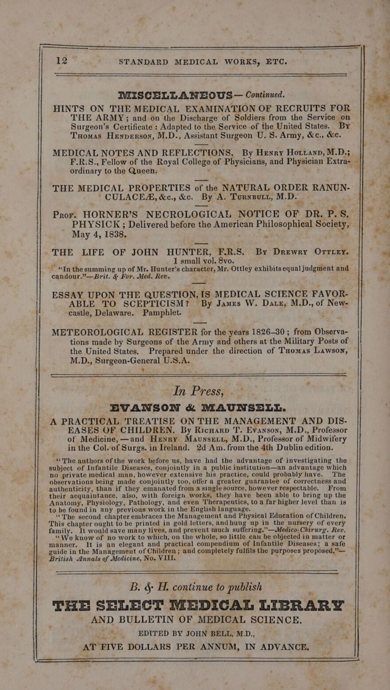 T-_-DTITeeeee 12 STANDARD MEDICAL WORKS, ETC. IMISCELLANEOUS— Continued. HINTS ON THE MEDICAL EXAMINATION OF RECRUITS FOR THE ARMY ; and on the Discharge of Soldiers from the Service on Surgeon’s Certificate : Adapted to the Service of the United States. By Tuomas Henperson, M.D., Assistant Surgeon U. S. Army, &amp;c., &amp;c. MEDICAL NOTES AND REFLECTIONS, By Henry Hozranr, M.D.; | F.R.S., Fellow of the Royal College of Physicians, and Physician Extra- . ordinary to the Queen. THE MEDICAL PROPERTIES of the NATURAL ORDER RANUN- CULACEZÆ, &amp;c., &amp;c. By A. Turnsutt, M.D. my Pror. HORNER’S NECROLOGICAL NOTICE OF DR. P. S. PHYSICK ; Delivered before the American Philosophical Society, May 4, 1838. | THE LIFE OF JOHN HUNTER, F.R.S. By Drewry OTTLEY. 1 small vol. 8vo. | , - “In the summing up of Mr. Hunter’s character, Mr. Ottley exhibits equal judgment and candour.”—Brit. &amp; For. Med. Rev. { ESSAY UPON THE QUESTION, IS MEDICAL SCIENCE FAVOR- ABLE TO SCEPTICISM? By James W. Dats, M.D., of New- castle, Delaware. Pamphlet. . METEOROLOGICAL REGISTER for the years 1826-30 ; from Observa- tions made by Surgeons of the Army and others at the Military Posts of the United States. Prepared under the direction of Taomas Lawson, M.D., Surgeon-General U.S.A. 8 In Press, EVANSON &amp; MAUNSELL. A PRACTICAL TREATISE ON THE MANAGEMENT AND DIS- EASES OF CHILDREN. By Ricuarp T. Evanson, M.D., Professor of Medicine, —and Henry Mauxsezz, M.D., Professor of Midwifery in the Col. of Surgs. in Ireland. 2d Am. from the 4th Dublin edition. “The authors of the work before us, have had the advantage of investigating the subject of Infantile Diseases, conjointly in a public institution—an advantage which no private medical man, however extensive his practice, could probably have. The observations being made conjointly too, offer a greater guarantee of correctness and authenticity, than if they emanated from a single source, however respectable. From their acquaintance, also, with foreign works, they have been able to bring up the Anatomy, Physiology, Pathology, and even Therapeutics, to a far higher level than is to be found in any previous work in the English language. “The second chapter embraces the Management and Physical Education of Children. This chapter ought to be printed in gold letters, andhung up in the nursery of every family. It would save many lives, and prevent much suffering.”—Medico-Chirurg. Rev. “We know of no work to which, on the whole, so little cau be objected in matter or manner. It is an elegant and practical compendium of Infantile Diseases; a safe guide in the Management of Children ; and completely fulfils the purposes proposed,”— British Annals of Medicine, No. VIII. B. &amp; H. continue to publish 4 THE SELECT MEDICAL LIBRARY | AND BULLETIN OF MEDICAL SCIENCE. | -*. EDITED BY JOHN BELL, MD, . 2 AT FIVE DOLLARS PER ANNUM, IN ADVANCE.