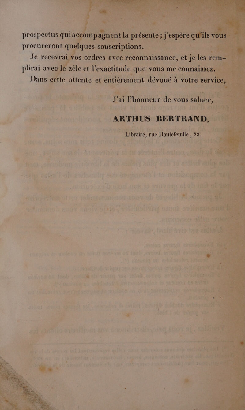 procureront que lques ‘souseriptions. NE ed bouc % . Je recevrai » os ordres avec reconnaissance, et “ les re ni 1 plirai avec | Pa zèle et l'exactitude MTuE: vous me Re pe 5 PRE Le - J'ai l'honneur de vous age FES a LA ARTHUS BERTRAND, té ‘ Libraire, à rue Hautefeuille, 23. A: