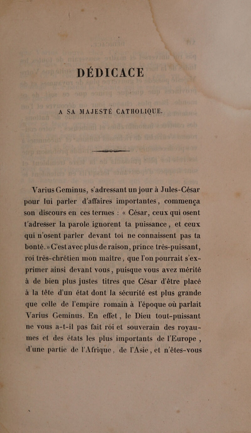 DÉDICACE A SA MAJESTÉ CATHOLIQUE. Varius Geminus, s'adressant un jour à Jules-César pour lui parler d’affaires importantes, commença son discours en ces termes : « César, ceux qui osent t’adresser la parole ignorent ta puissance, et ceux qui n'osent parler devant toi ne connaissent pas ta bonté.» C'est avec plus de raison, prince très-puissant, roi très-chrétien mon maître, que l’on pourrait s'ex- primer ainsi devant vous, puisque vous avez mérité à de bien plus justes titres que César d’être placé à la tête d’un état dont la sécurité est plus grande que celle de l'empire romain à l’époque où parlait Varius Geminus. En effet, le Dieu tout-puissant ne vous a-t-il pas fait roi et souverain des royau- mes el des états les plus importants de l'Europe, d'une partie de PAfrique, de l'Asie , et n’êtes-vous