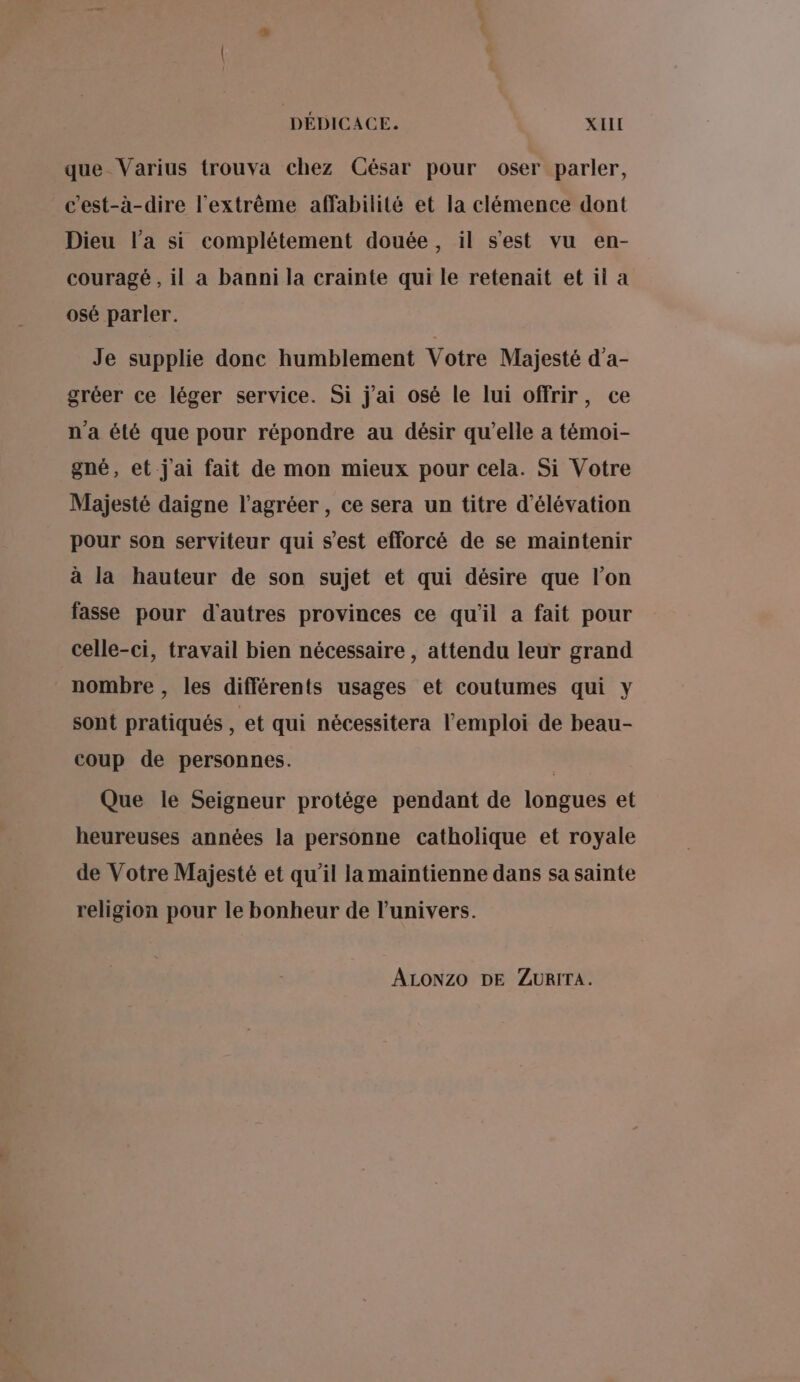 que_Varius trouva chez César pour oser parler, c'est-à-dire l'extrème affabilité et la clémence dont Dieu l’a si complétement douée, il s'est vu en- couragé , il a banni la crainte qui le retenait et il a osé parler. Je supplie donc humblement Votre Majesté d’a- gréer ce léger service. Si j'ai osé le lui offrir, ce n'a été que pour répondre au désir qu’elle a témoi- gné, et j'ai fait de mon mieux pour cela. Si Votre Majesté daigne l'agréer , ce sera un titre d’élévation pour son serviteur qui s’est efforcé de se maintenir à la hauteur de son sujet et qui désire que l’on fasse pour d'autres provinces ce qu'il a fait pour celle-ci, travail bien nécessaire , attendu leur grand nombre , les différents usages et coutumes qui y sont pratiqués , et qui nécessitera l'emploi de beau- coup de personnes. Que le Seigneur protège pendant de longues et heureuses années la personne catholique et royale de Votre Majesté et qu’il la maïintienne dans sa sainte religion pour le bonheur de l'univers. ALONZO DE ZURITA.