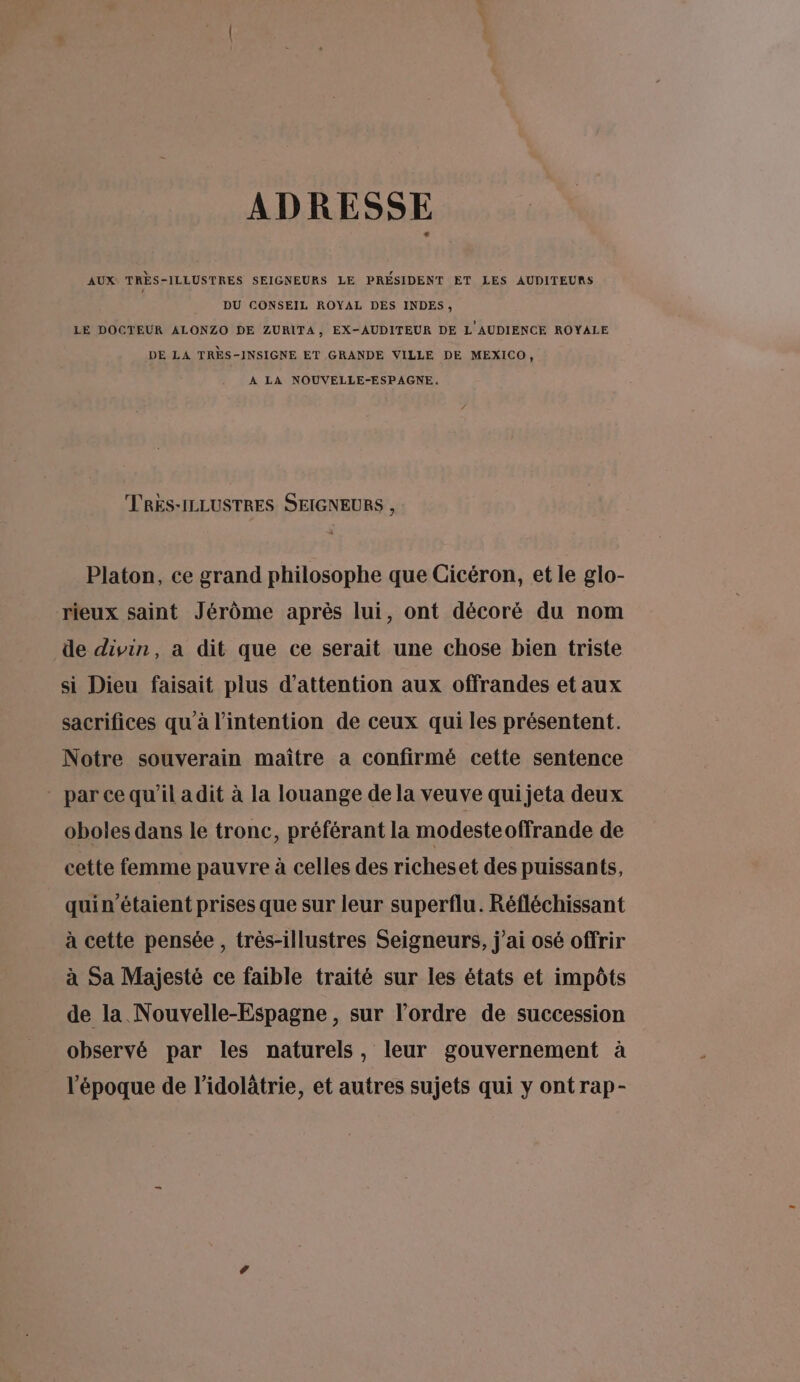 ADRESSE AUX TRÈS-ILLUSTRES SEIGNEURS LE PRÉSIDENT ET LES AUDITEURS DU CONSEIL ROYAL DES INDES, LE DOCTEUR ALONZO DE ZURITA, EX-AUDITEUR DE L'AUDIENCE ROYALE DE LA TRES-INSIGNE ET GRANDE VILLE DE MEXICO, A LA NOUVELLE-ESPAGNE,. TRES-ILLUSTRES SEIGNEURS , Platon, ce grand philosophe que Cicéron, et le glo- rieux saint Jérôme après lui, ont décoré du nom de divin, a dit que ce serait une chose bien triste si Dieu faisait plus d'attention aux offrandes et aux sacrifices qu'à l'intention de ceux qui les présentent. Notre souverain maître a confirmé cette sentence parce qu'il adit à la louange de la veuve qui jeta deux oboles dans le tronc, préférant la modeste offrande de cette femme pauvre à celles des richeset des puissants, quin’étaient prises que sur leur superflu. Réfléchissant à cette pensée, très-illustres Seigneurs, j'ai osé offrir à Sa Majesté ce faible traité sur les états et impôts de la Nouvelle-Espagne, sur l’ordre de succession observé par les naturels, leur gouvernement à l’époque de l’idolâtrie, et autres sujets qui y ontrap-