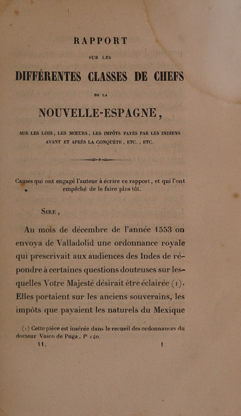RAPPORT DIFFÉRENTES CLASSES DE CHEFS NOUVELLE-ESPAGNE, SUR LES LOIS , LES MOEURS , LES IMPÔTS PAYÉS PAR LES INDIENS AVANT ET APRÈS LA CONQUÉTE , ETC. , ETC. Re (D a — Causes qui ont engagé l’auteur à écrire ce rapport, et qui l'ont . empêché de le faire plus tôt. SIRE , Au mois de décembre de l’année 1553 on envoya de Valladolid une ordonnance royale qui prescrivait aux audiences des Indes de ré- pondre à certaines questions douteuses sur les- quelles Votre Majesté désirait être éclairée (1). Elles portaient sur les anciens souverains, les _ impôts que payaient les naturels du Mexique (1) Cette piece est insérée dans le recueil des ordonnances du docteur Vasco de Puga, f° 140. 11. {