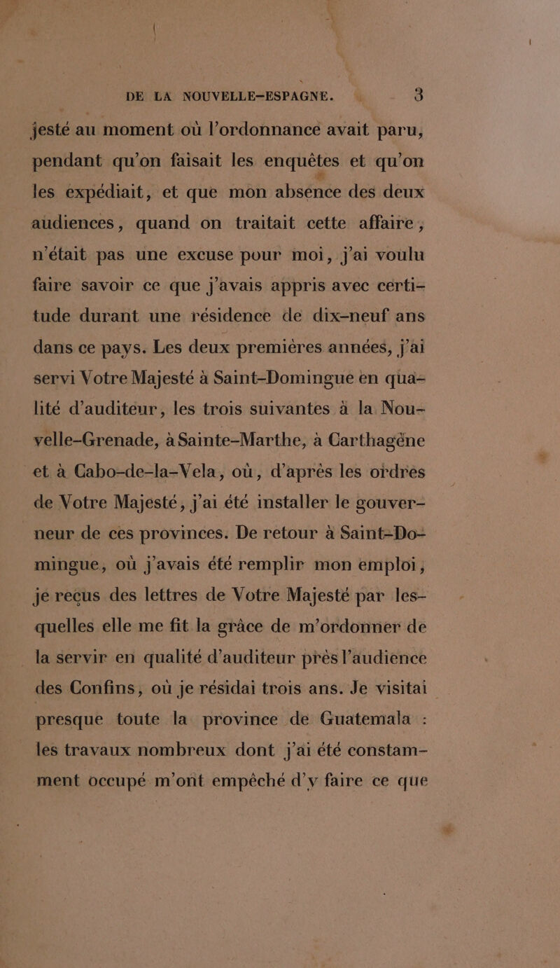 jesté au moment où l'ordonnance avait paru, pendant qu'on faisait les enquêtes et qu'on les expédiait, et que mon absence des deux audiences, quand on traitait cette affaire, n'était pas une excuse pour moi, j'ai voulu faire savoir ce que j'avais appris avec certi- tude durant une résidence de dix-neuf ans dans ce pays. Les deux premières années, j'ai servi Votre Majesté à Saint-Domingue en qua- lité d’auditeur, les trois suivantes à la Nou- velle-Grenade, à Sainte-Marthe, à Carthagène et à Cabo-de-la-Vela, où, d’après les ordres de Votre Majesté, J'ai été installer le gouver- neur de ces provinces. De retour à Saint-Do- mingue, où j'avais été remplir mon emploi, je recus des lettres de Votre Majesté par les- quelles elle me fit la grace de m’ordonner de la servir en qualité d’auditeur prés l’audience des Confins, où je résidai trois ans. Je visitai presque toute la province de Guatemala les travaux nombreux dont j'ai été constam- ment occupé m'ont empêché d’v faire ce que