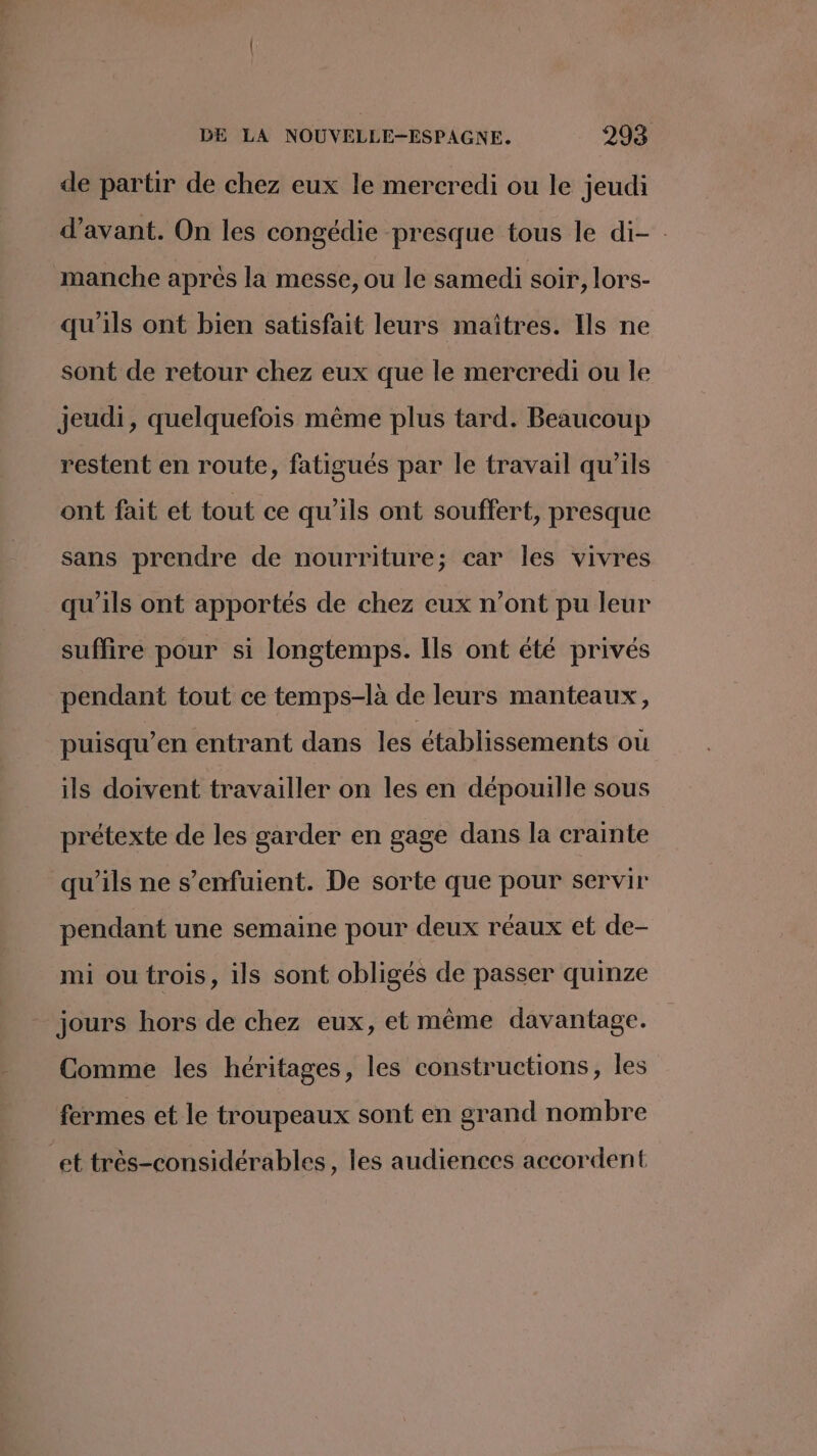 de partir de chez eux le mercredi ou le jeudi d'avant. On les congédie presque tous le di- : manche après la messe, ou le samedi soir, lors- qu'ils ont bien satisfait leurs maîtres. Ils ne sont de retour chez eux que le mercredi ou le jeudi, quelquefois même plus tard. Beaucoup restent en route, fatigués par le travail qu'ils ont fait et tout ce qu'ils ont souffert, presque sans prendre de nourriture; car les vivres qu'ils ont apportés de chez eux n’ont pu leur suffire pour si longtemps. Ils ont été privés pendant tout ce temps-là de leurs manteaux, puisqu’en entrant dans les établissements ou ils doivent travailler on les en dépouille sous prétexte de les garder en gage dans la crainte qu’ils ne s’enfuient. De sorte que pour servir pendant une semaine pour deux réaux et de- mi ou trois, ils sont obligés de passer quinze jours hors de chez eux, et même davantage. Comme les héritages, les constructions, les fermes et le troupeaux sont en grand nombre et très-considérables, les audiences accordent