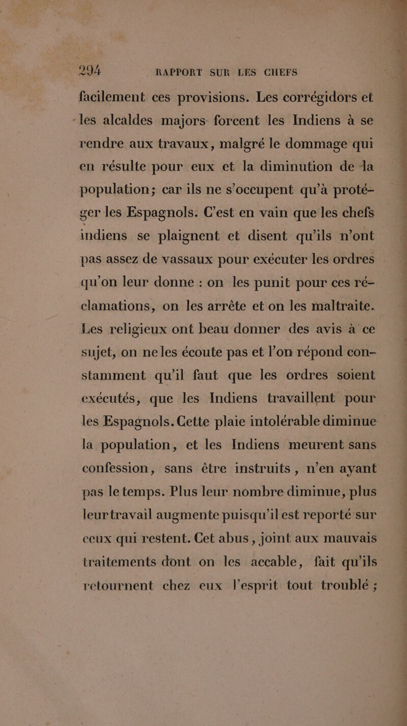 facilement ces provisions. Les corrégidors et ‘les alcaldes majors forcent les Indiens à se rendre aux travaux, malgré le dommage qui en résulte pour eux et la diminution de a population; car ils ne s'occupent qu’à proté- ger les Espagnols. C’est en vain que les chefs indiens se plaignent et disent qu'ils n’ont pas assez de vassaux pour exécuter les ordres qu'on leur donne : on les punit pour ces ré- clamations, on les arrête et on les maltraite. Les religieux ont beau donner des avis à ce sujet, on ne les écoute pas et l’on répond con- stamment qu'il faut que les ordres soient exécutés, que les Indiens travaillent pour la population, et les Indiens meurent sans confession, sans être instruits, n’en ayant pas le temps. Plus leur nombre diminue, plus leurtravail augmente puisqu'il est reporté sur traitements dont on les accable, fait qu'ils retournent chez eux lesprit tout troublé ; Dors née dns € L ‘ k #4