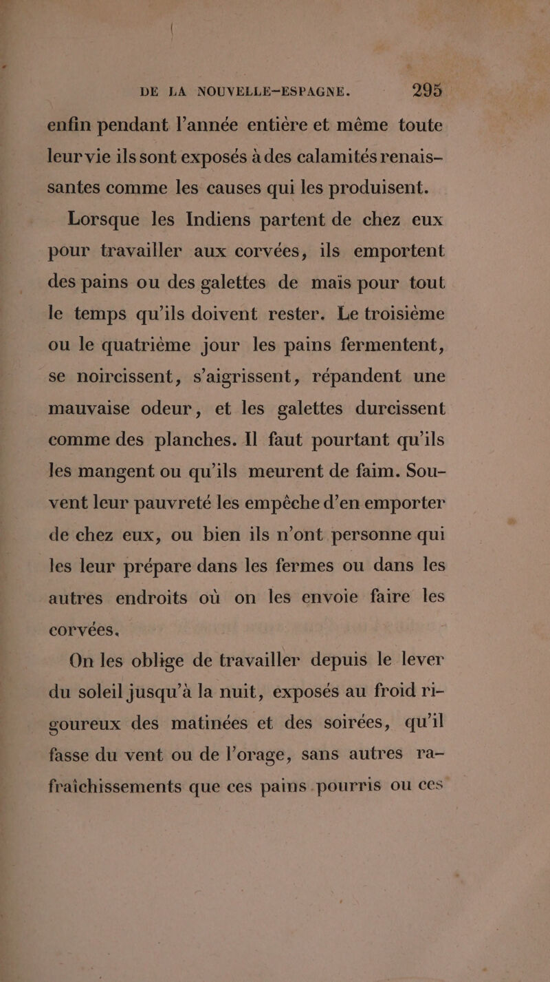 enfin pendant l’année entière et même toute leur vie ils sont exposés à des calamités renais- santes comme les causes qui les produisent. Lorsque les Indiens partent de chez eux pour travailler aux corvées, ils emportent des pains ou des galettes de maïs pour tout le temps qu’ils doivent rester. Le troisième ou le quatrième jour les pains fermentent, se noircissent, s’aigrissent, répandent une mauvaise odeur, et les galettes durcissent comme des planches. Il faut pourtant qu'ils les mangent ou qu’ils meurent de faim. Sou- vent leur pauvreté les empêche d’en emporter de chez eux, ou bien ils n’ont personne qui les leur prépare dans les fermes ou dans les autres endroits où on les envoie faire les corvées. On les oblige de travailler depuis le lever du soleil jusqu’à la nuit, exposés au froid ri- goureux des matinées et des soirées, qu’il fasse du vent ou de l’orage, sans autres ra- fraîichissements que ces pains pourris ou ces