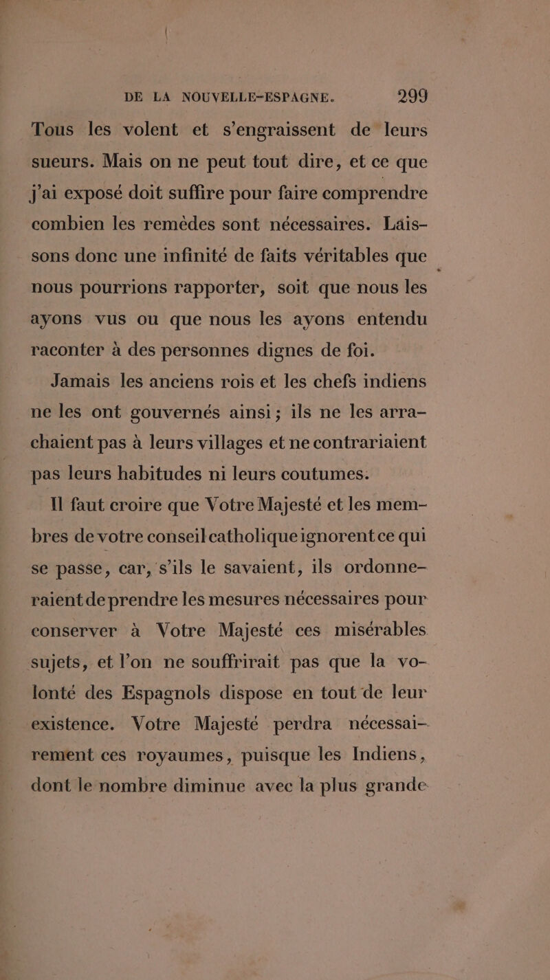 Tous les volent et s’engraissent de leurs sueurs. Mais on ne peut tout dire, et ce que j'ai exposé doit suffire pour faire comprendre combien les remèdes sont nécessaires. Läis- sons donc une infinité de faits véritables que nous pourrions rapporter, soit que nous les ayons vus ou que nous les ayons entendu raconter à des personnes dignes de foi. Jamais les anciens rois et les chefs indiens ne les ont gouvernés ainsi; ils ne les arra- chaient pas à leurs villages et ne contrariaient pas leurs habitudes ni leurs coutumes. Il faut croire que Votre Majesté et les mem- bres de votre conseilcatholiqueignorent ce qui se passe, car, s’ils le savaient, ils ordonne- raient de prendre les mesures nécessaires pour conserver à Votre Majesté ces misérables sujets, et l’on ne souffrirait pas que la vo- lonté des Espagnols dispose en tout de leur existence. Votre Majesté perdra nécessai- rement ces royaumes, puisque les Indiens, dont le nombre diminue avec la plus grande