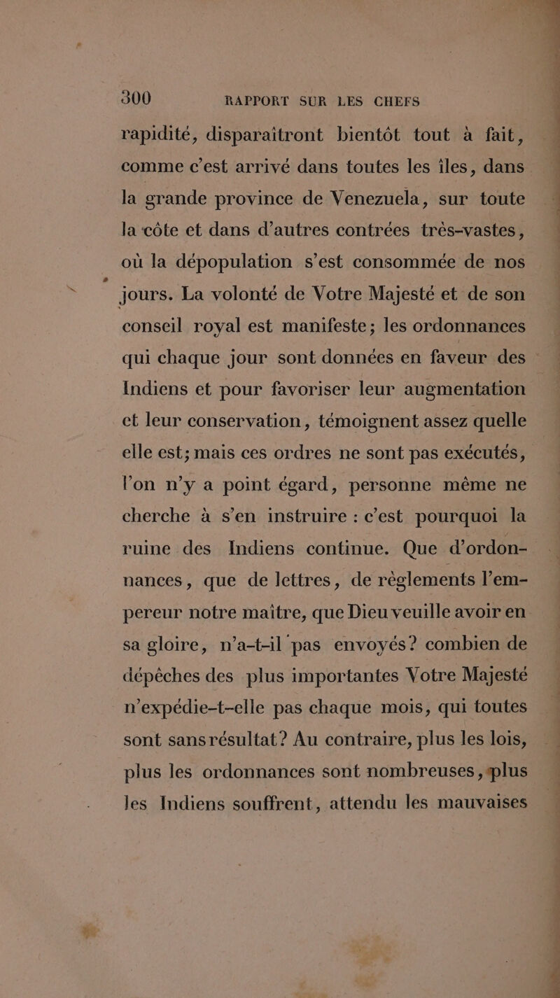 + # rapidité, disparaïitront bientôt tout à fait, comme c’est arrivé dans toutes les îles, dans la grande province de Venezuela, sur toute la côte et dans d’autres contrées très-vastes, où la dépopulation s’est consommée de nos jours. La volonté de Votre Majesté et de son conseil royal est manifeste; les ordonnances Indiens et pour favoriser leur augmentation ct leur conservation, témoignent assez quelle elle est; mais ces ordres ne sont pas exécutés, lon n’y a point égard, personne même ne cherche à s’en instruire : c’est pourquoi la ruine des Indiens continue. Que d’ordon- nances, que de lettres, de règlements l’em- pereur notre maître, que Dieu veuille avoir en sa gloire, n’a-t-il pas envoyés? combien de dépêches des plus importantes Votre Majesté n’expédie-t-elle pas chaque mois, qui toutes sont sans résultat? Au contraire, plus les lois, plus les ordonnances sont nombreuses ,splus les Indiens souffrent, attendu les mauvaises os tn Dar D de