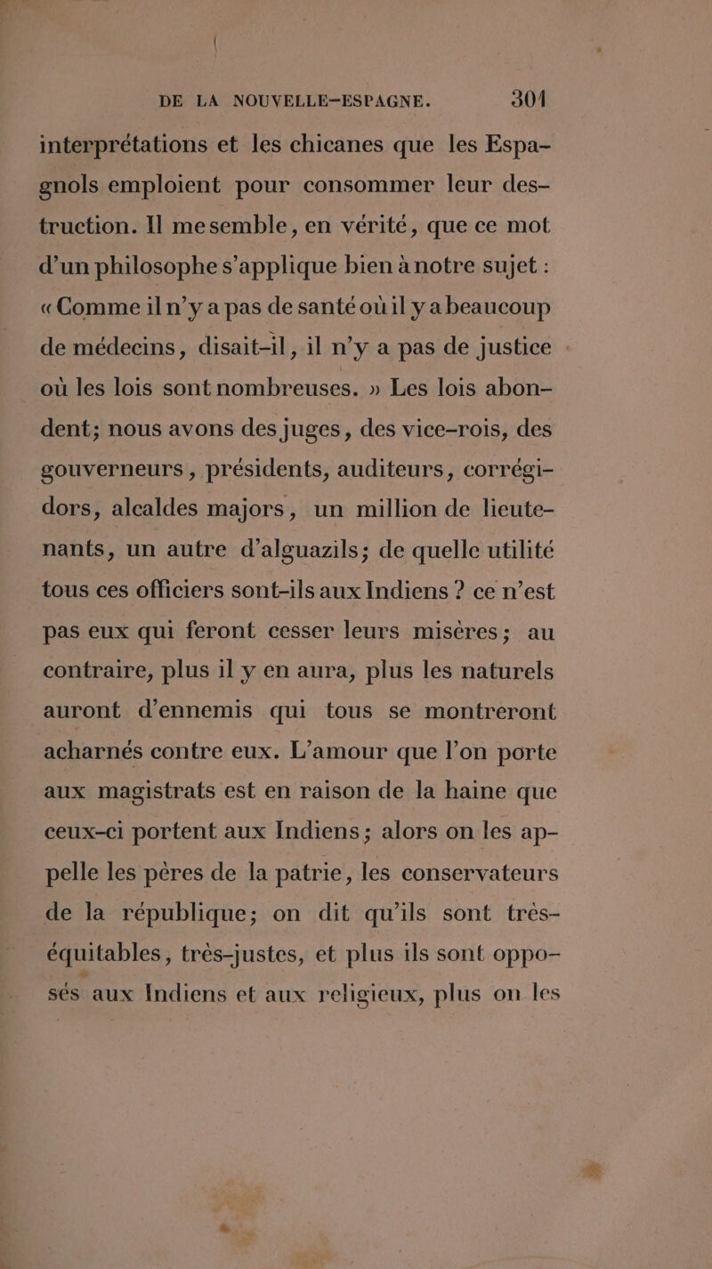 interprétations et les chicanes que les Espa- gnols emploient pour consommer leur des- truction. Il me semble , en vérité, que ce mot d’un philosophe s'applique bien à notre sujet : «Comme il n’y a pas de santé où il ya beaucoup de médecins, disait-il, il n’y a pas de justice où les lois sont nombreuses. » Les lois abon- dent; nous avons des juges, des vice-rois, des gouverneurs , présidents, auditeurs, corrégi- dors, alcaldes majors, un million de lieute- nants, un autre d’alguazils; de quelle utilité tous ces officiers sont-ils aux Indiens ? ce n’est pas eux qui feront cesser leurs misères; au contraire, plus il y en aura, plus les naturels auront d’ennemis qui tous se montreront acharnés contre eux. L'amour que l’on porte aux magistrats est en raison de la haine que ceux-ci portent aux Indiens; alors on les ap- pelle les pères de la patrie, les conservateurs de la république; on dit qu'ils sont très- équitables, trés-justes, et plus ils sont oppo- sés aux Indiens et aux religieux, plus on Îles