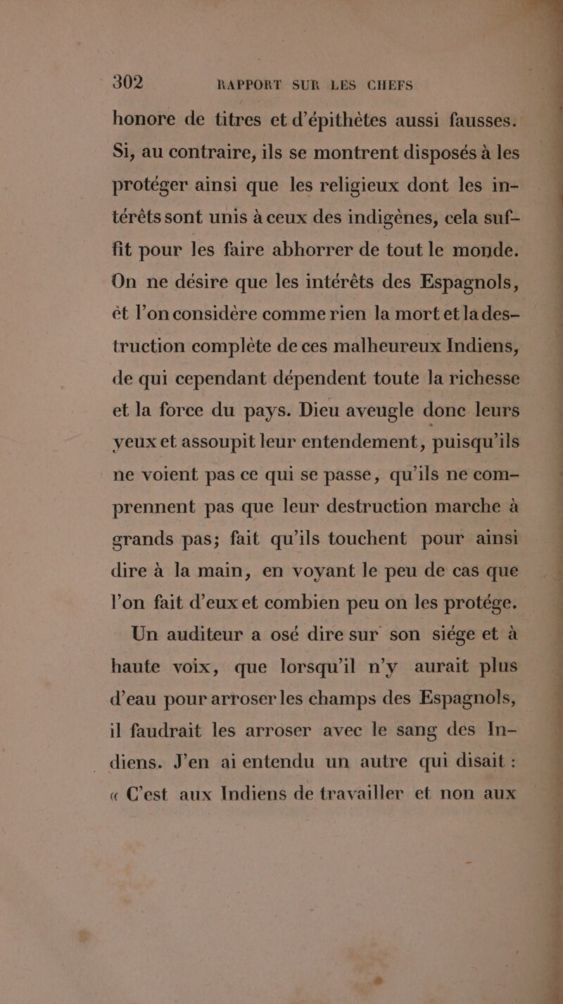 honore de titres et d’épithètes aussi fausses. Si, au contraire, ils se montrent disposés à les protéger ainsi que les religieux dont les in- térêts sont unis à ceux des indigènes, cela suf- fit pour les faire abhorrer de tout le monde. On ne désire que les intérêts des Espagnols, êt l’on considère comme rien la mort et la des- truction complète de ces malheureux Indiens, de qui cependant dépendent toute la richesse et la force du pays. Dieu aveugle donc leurs yeux et assoupit leur entendement, puisqu'ils ne voient pas ce qui se passe, qu'ils ne com- prennent pas que leur destruction marche à grands pas; fait qu'ils touchent pour ainsi dire à la main, en voyant le peu de cas que l’on fait d’eux et combien peu on les protége. Un auditeur a osé dire sur son siége et à haute voix, que lorsqu'il n’y aurait plus d’eau pour arroser les champs des Espagnols, il faudrait les arroser avec le sang des In- diens. J'en ai entendu un autre qui disait : « C’est aux Indiens de travailler et non aux