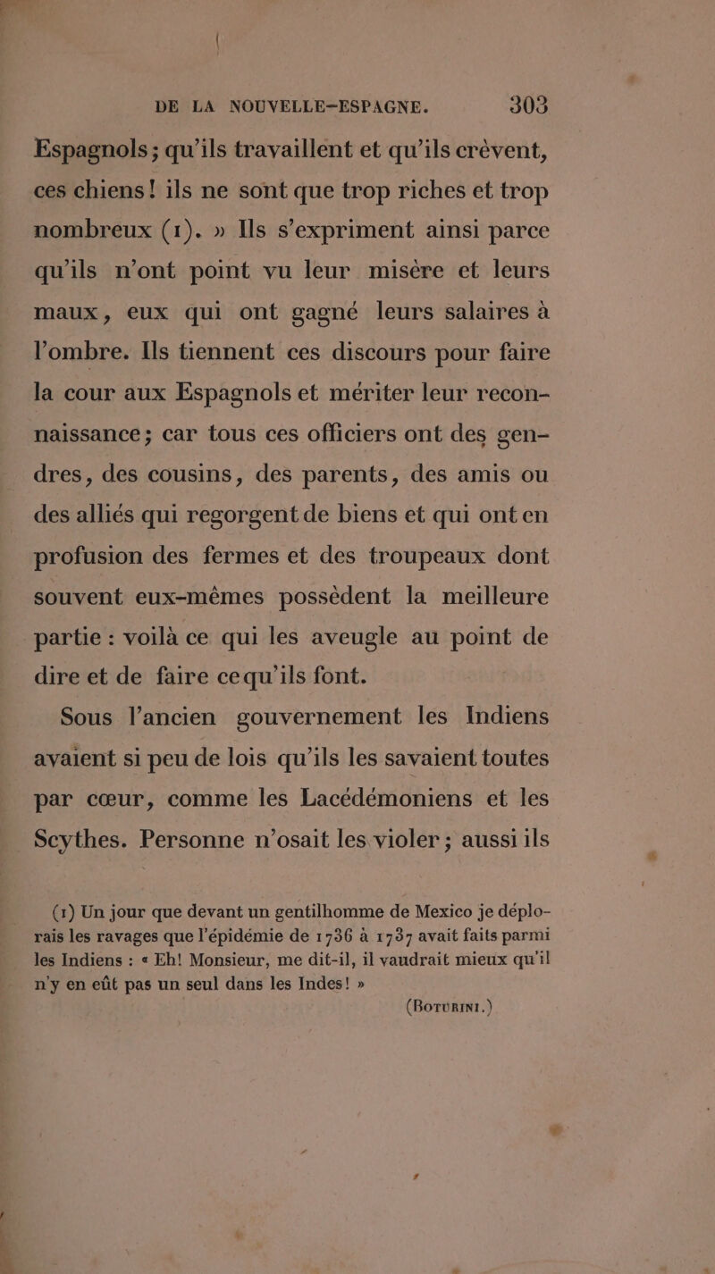Espagnols ; qu’ils travaillent et qu’ils crèvent, ces chiens! ils ne sont que trop riches et trop nombreux (1). » Ils s'expriment ainsi parce qu'ils n’ont point vu leur misère et leurs maux, eux qui ont gagné leurs salaires à l'ombre. Ils tiennent ces discours pour faire la cour aux Espagnols et mériter leur recon- naissance; car tous ces officiers ont des gen- dres, des cousins, des parents, des amis ou des alliés qui regorgent de biens et qui onten profusion des fermes et des troupeaux dont souvent eux-mêmes possèdent la meilleure partie : voilà ce qui les aveugle au point de dire et de faire cequ'ils font. Sous l’ancien gouvernement les Indiens avaient si peu de lois qu'ils les savaient toutes par cœur, comme les Lacédémoniens et les Scythes. Personne n’osait les violer ; aussi ils (1) Un jour que devant un gentilhomme de Mexico je déplo- rais les ravages que l'épidémie de 1736 à 1737 avait faits parmi les Indiens : « Eh! Monsieur, me dit-il, il vaudrait mieux qu'il n'y en eût pas un seul dans les Indes! » (BorüRin1.) /