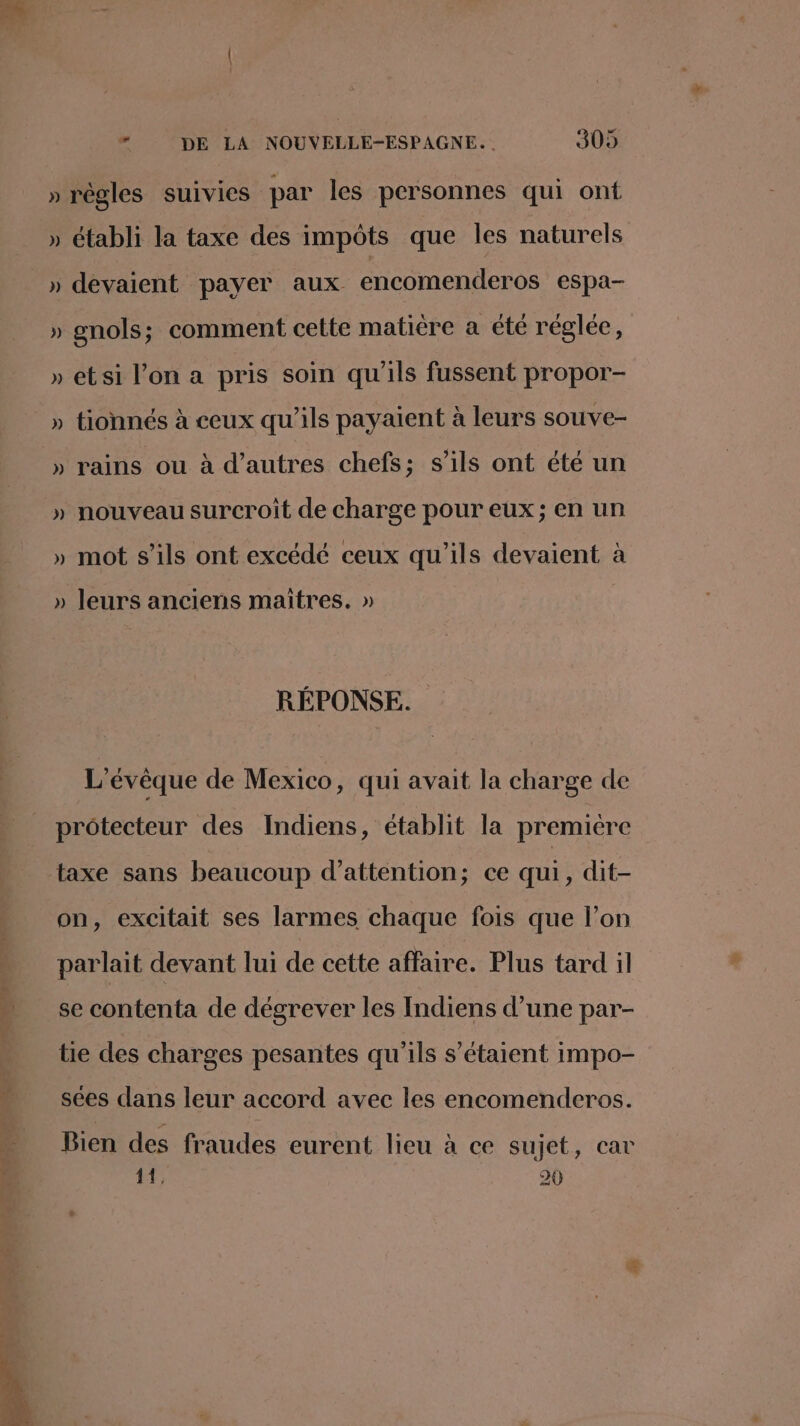 » règles suivies par les personnes qui ont » établi la taxe des impôts que Îles naturels » devaient payer aux encomenderos espa- » gnols; comment cette matière a été réglée, » etsi l’on a pris soin qu'ils fussent propor- » tionnés à ceux qu’ils payaient à leurs souve- » rains ou à d’autres chefs; s'ils ont été un » nouveau surcroit de charge pour eux; en un » mot s'ils ont excédé ceux qu'ils devaient à » leurs anciens maitres. » RÉPONSE. _ ‘évêque de Mexico, qui avait la charge de protecteur des Indiens, établit la premiere taxe sans beaucoup d'attention; ce qui, dit- on, excitait ses larmes chaque fois que l’on parlait devant lui de cette affaire. Plus tard il se contenta de dégrever les Indiens d’une par- tie des charges pesantes qu'ils s'étaient impo- sées dans leur accord avec les encomenderos. Bien des fraudes eurent lieu à ce sujet, car 1h, 20