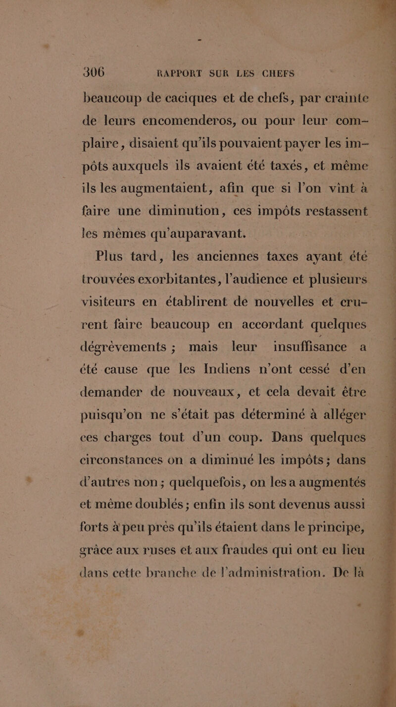 beaucoup de caciques et de chefs, par crainte de leurs encomenderos, ou pour leur com- pôts auxquels ils avaient été taxés, et même ils les augmentaient, afin que si l’on vint à faire une diminution, ces impôts restassent les mêmes qu'auparavant. Plus tard, les anciennes taxes ayant éte trouvées exorbitantes, l'audience et plusieurs visiteurs en établirent de nouvelles et cru- dégrévements ; mais leur insuffisance a été cause que les Indiens n’ont cessé d’en demander de nouveaux, et cela devait être puisqu'on ne s'était pas déterminé à alléger ces charges tout d’un coup. Dans quelques circonstances on a diminué les impôts; dans d’autres non; quelquefois, on les a augmentés et même doublés ; enfin ils sont devenus aussi forts à peu pres qu'ils étaient dans le principe 1 ?