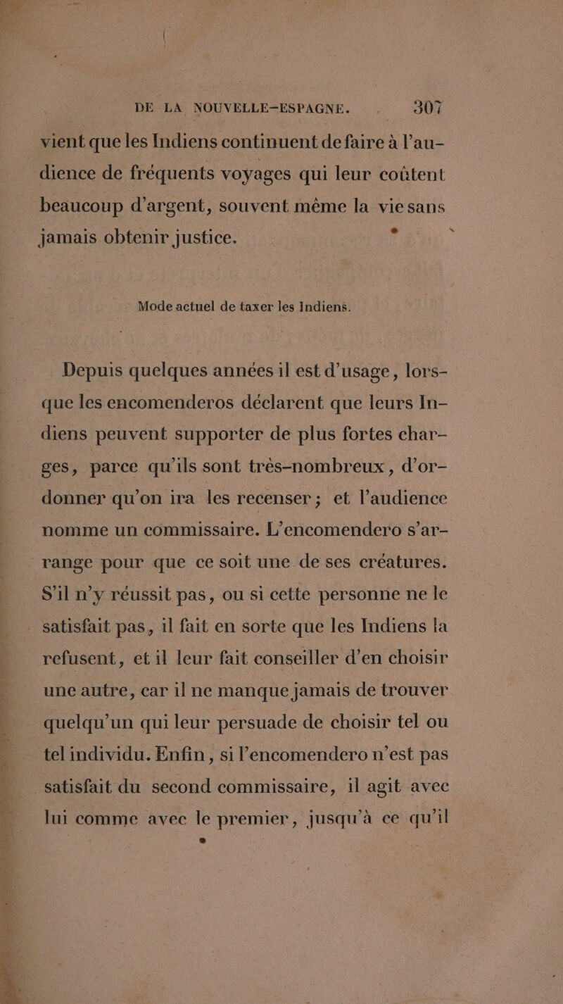vient que les Indiens continuent de faire à l’au- dience de fréquents voyages qui leur coûtent beaucoup d'argent, souvent même la vie sans jamais obtenir justice. Mode actuel de taxer les Indiens. Depuis quelques années il est d'usage, lors- que les encomenderos déclarent que leurs In- diens peuvent supporter de plus fortes char- ges, parce qu'ils sont très-nombreux, d’or- donner qu’on ira les recenser ; et l’audience nomme un commissaire. L’encomendero s’ar- range pour que ce soit une de ses créatures. S'il n’y réussit pas, ou si cette personne ne le satisfait pas, 1l fait en sorte que les Indiens la refusent, et il leur fait conseiller d’en choisir + uncautre, carilne manque jamais de trouver -. quelqu'un qui leur persuade de choisir tel ou tel individu. Enfin, si l’encomendero n’est pas satisfait du second commissaire, 1l agit avec lui comme avec le premier, jusqu'à ce qu'il * à