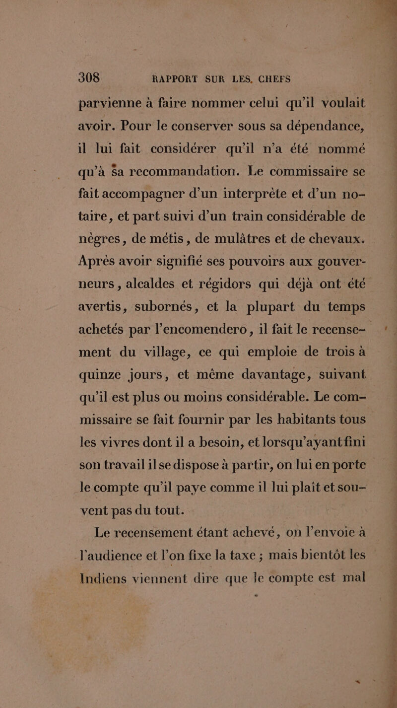parvienne à faire nommer celui qu'il voulait avoir. Pour le conserver sous sa dépendance, il lui fait considérer qu'il n’a été nommé qu’à $a recommandation. Le commissaire se fait accompagner d’un interprète et d’un no- taire, et part suivi d’un train considérable de nègres, de métis, de mulâtres et de chevaux. Après avoir signifié ses pouvoirs aux gouver- neurs , alcaldes et régidors qui déjà ont été avertis, subornés, et la plupart du temps ment du village, ce qui emploie de trois à quinze jours, et même davantage, suivant qu'il est plus ou moins considérable. Le com- missaire se fait fournir par les habitants tous les vivres dont il a besoin, et lorsqu’ayant fini son travail ilse dispose à partir, on lui en porte le compte qu’il paye comme il lui plait et sou- vent pas du tout. Le recensement étant achevé, on l’envoie à l'audience et l’on fixe la taxe ; mais bientôt les Indiens viennent dire que le compte est mal -