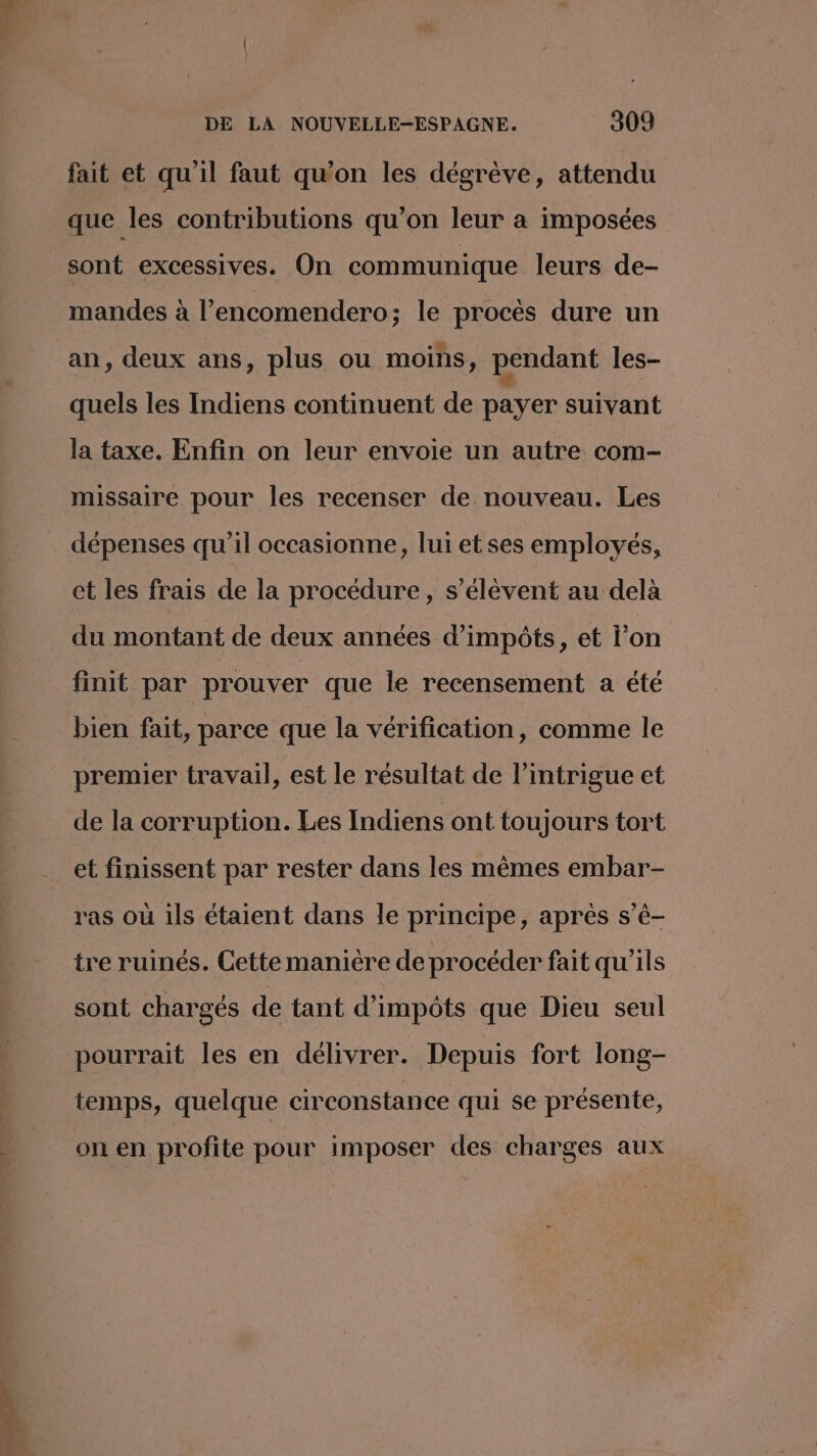 fait et qu'il faut qu'on les dégrève, attendu que les contributions qu’on leur à imposées sont excessives. On communique leurs de- mandes à l’encomendero; le procès dure un an, deux ans, plus ou moins, pendant les- quels les Indiens continuent de payer suivant la taxe. Enfin on leur envoie un autre com- missaire pour les recenser de nouveau. Les dépenses qu'il occasionne, lui et ses employés, ct les frais de la procédure, s'élèvent au delà du montant de deux années d'impôts, et l’on finit par prouver que le recensement a été bien fait, parce que la vérification, comme le premier travail, est le résultat de l'intrigue et de la corruption. Les Indiens ont toujours tort et finissent par rester dans les mêmes embar- ras où ils étaient dans le principe, aprés s’é- tre ruinés. Cette manière de procéder fait qu'ils sont chargés de tant d'impôts que Dieu seul pourrait les en délivrer. Depuis fort long- temps, quelque circonstance qui se présente, on en profite pour imposer des charges aux