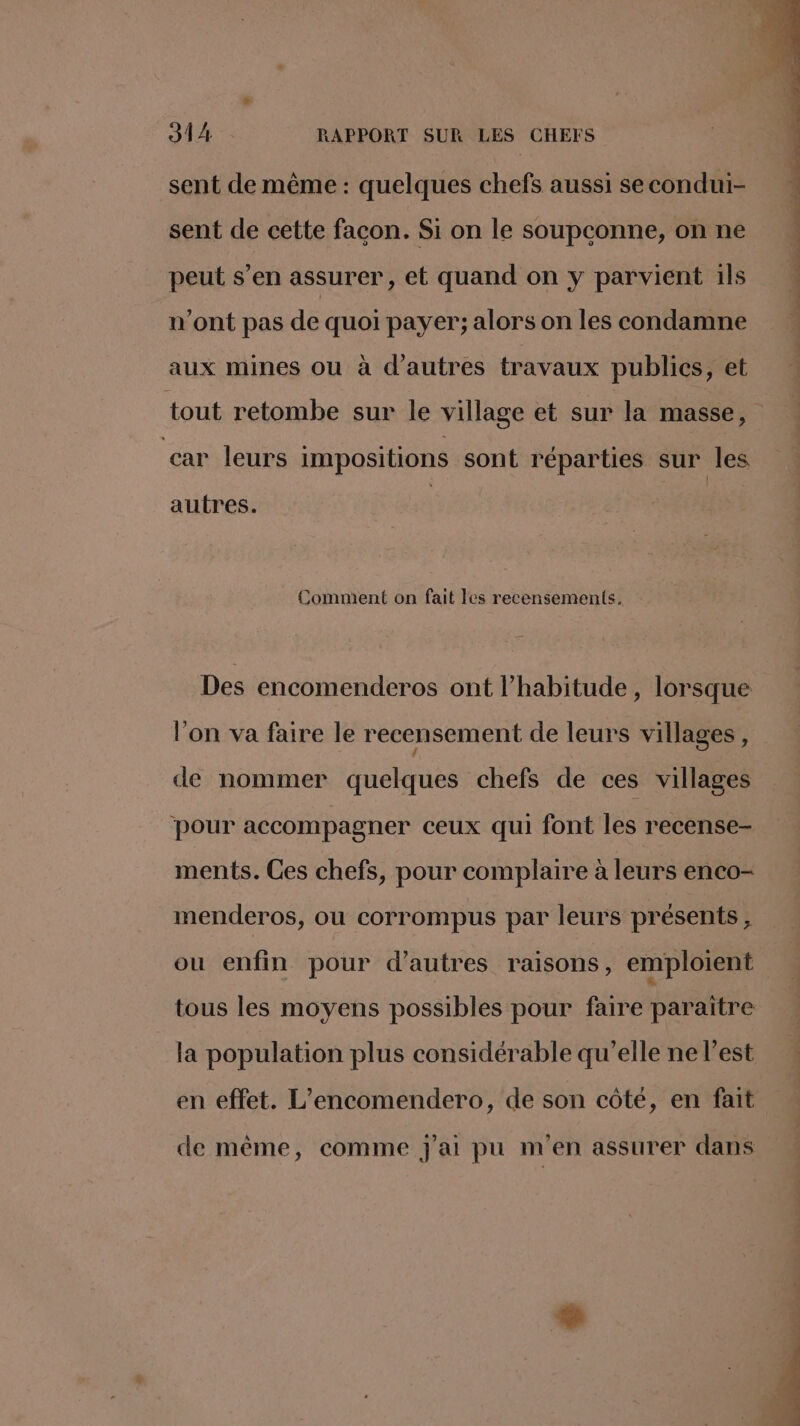 sent de même : quelques chefs aussi se condui- sent de cette facon. Si on le soupconne, on ne peut s’en assurer, et quand on y parvient 1ls n’ont pas de quoi payer; alors on les condamne aux mines ou à d’autres travaux publics, et car leurs impositions sont réparties sur les autres. Comment on fait les recensements. Des encomenderos ont l'habitude , lorsque l’on va faire le recensement de leurs villages, de nommer quelques chefs de ces villages pour accompagner ceux qui font les recense- ments. Ces chefs, pour complaire à leurs enco- menderos, ou corrompus par leurs présents, ou enfin pour d’autres raisons, emploient tous les moyens possibles pour faire paraïtre la population plus considérable qu’elle ne l'est en effet. L’encomendero, de son côté, en fait de même, comme j'ai pu m'en assurer dans
