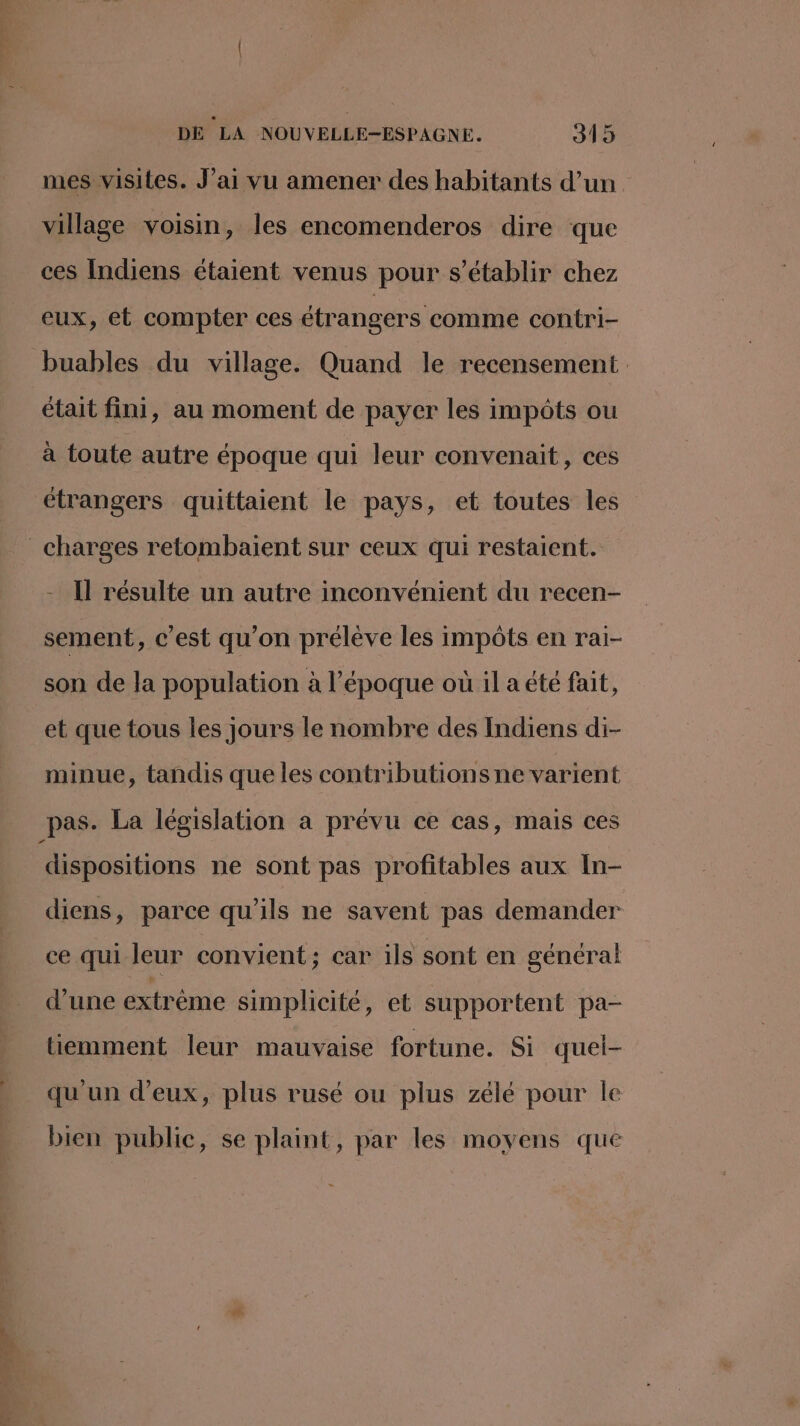 , DE LA NOUVELLE-ESPAGNE. 315 mes visites. J’ai vu amener des habitants d’un village voisin, les encomenderos dire que ces Indiens étaient venus pour s'établir chez eux, et compter ces étrangers comme contri- buables du village. Quand le recensement était fini, au moment de payer les impôts ou à toute autre époque qui leur convenait, ces étrangers quiftaient le pays, et toutes les charges retombaient sur ceux qui restaient. Il résulte un autre inconvénient du recen- sement, c’est qu'on prélève les impôts en raiï- son de la population à l’époque où il a été fait, et que tous les jours le nombre des Indiens di- minue, tandis que les contributions ne varient dispositions ne sont pas profitables aux In- diens, parce qu’ils ne savent pas demander ce qui leur convient; car ils sont en général d’une extrême simplicité, et supportent pa- tiemment leur mauvaise fortune. Si quel- qu'un d'eux, plus rusé ou plus zélé pour le bien public, se plaint, par les moyens que