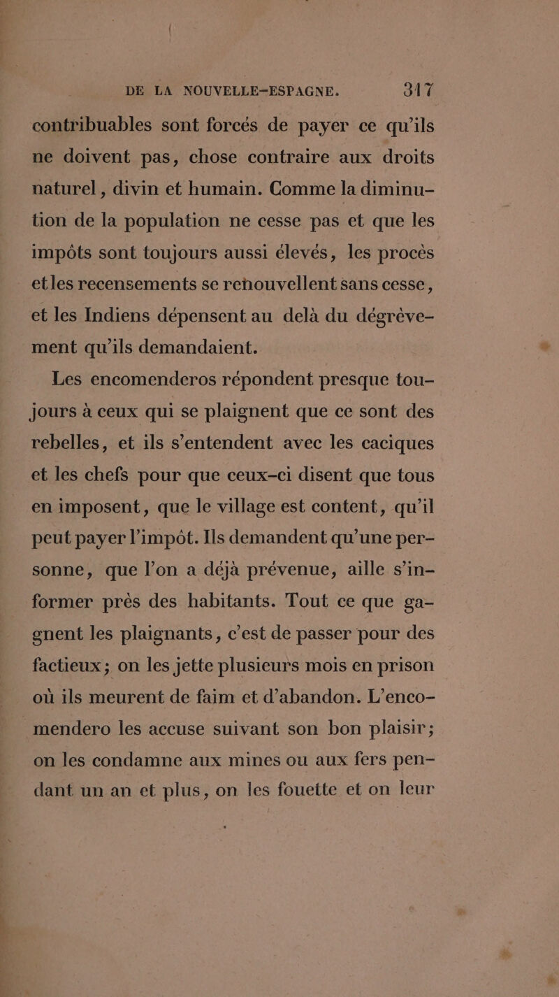 contribuables sont forcés de payer ce qu'ils ne doivent pas, chose contraire aux droits naturel, divin et humain. Comme la diminu- tion de la population ne cesse pas et que les impôts sont toujours aussi élevés, les proces etles recensements se renouvellent sans cesse, et les Indiens dépensent au delà du dégrève- ment qu'ils demandaient. Les encomenderos répondent presque tou- Jours à ceux qui se plaignent que ce sont des rebelles, et ils s'entendent avec les caciques et les chefs pour que ceux-ci disent que tous en imposent, que le village est content, qu'il peut payer l'impôt. Ils demandent qu’une per- sonne, que l’on a déjà prévenue, aille s’in- former près des habitants. Tout ce que ga- gnent les plaignants, c’est de passer pour des factieux ; on les jette plusieurs mois en prison où ils meurent de faim et d'abandon. L’enco- mendero les accuse suivant son bon plaisir ; on les condamne aux mines ou aux fers pen- dant un an et plus, on les fouette et on leur