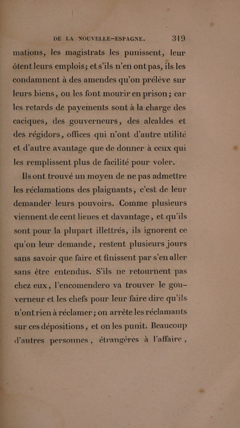 mations, les magistrats les punissent, leur ôtent leurs emplois; ets'ils n’en ont pas, ils les condamnent à des amendes qu’on prélève sur leurs biens, ou les font mourir en prison ; car les retards dé payements sont à la charge des caciques, des gouverneurs, des alcaldes et des régidors, offices qui n’ont d’autre utilité et d'autre avantage que de donner à ceux qui les remplissent plus de facilité pour voler. Ils ont trouvé un moyen de ne pas admettre les réclamations des plaignants, c’est de leur demander leurs pouvoirs. Comme plusieurs viennent de cent lieues et davantage, et qu'ils sont pour la plupart illettrés, ils ignorent ce qu’on leur demande, restent plusieurs jours sans savoir que faire et finissent par s’en aller sans être entendus. S'ils ne retournent pas chez eux, l’encomendero va trouver le gou- verneur et les chefs pour leur faire dire qu'ils n’ont rien à réclamer ; on arrête les réclamants sur ces dépositions , et on les punit. Beaucoup d’autres personnes, étrangères à l'affaire,