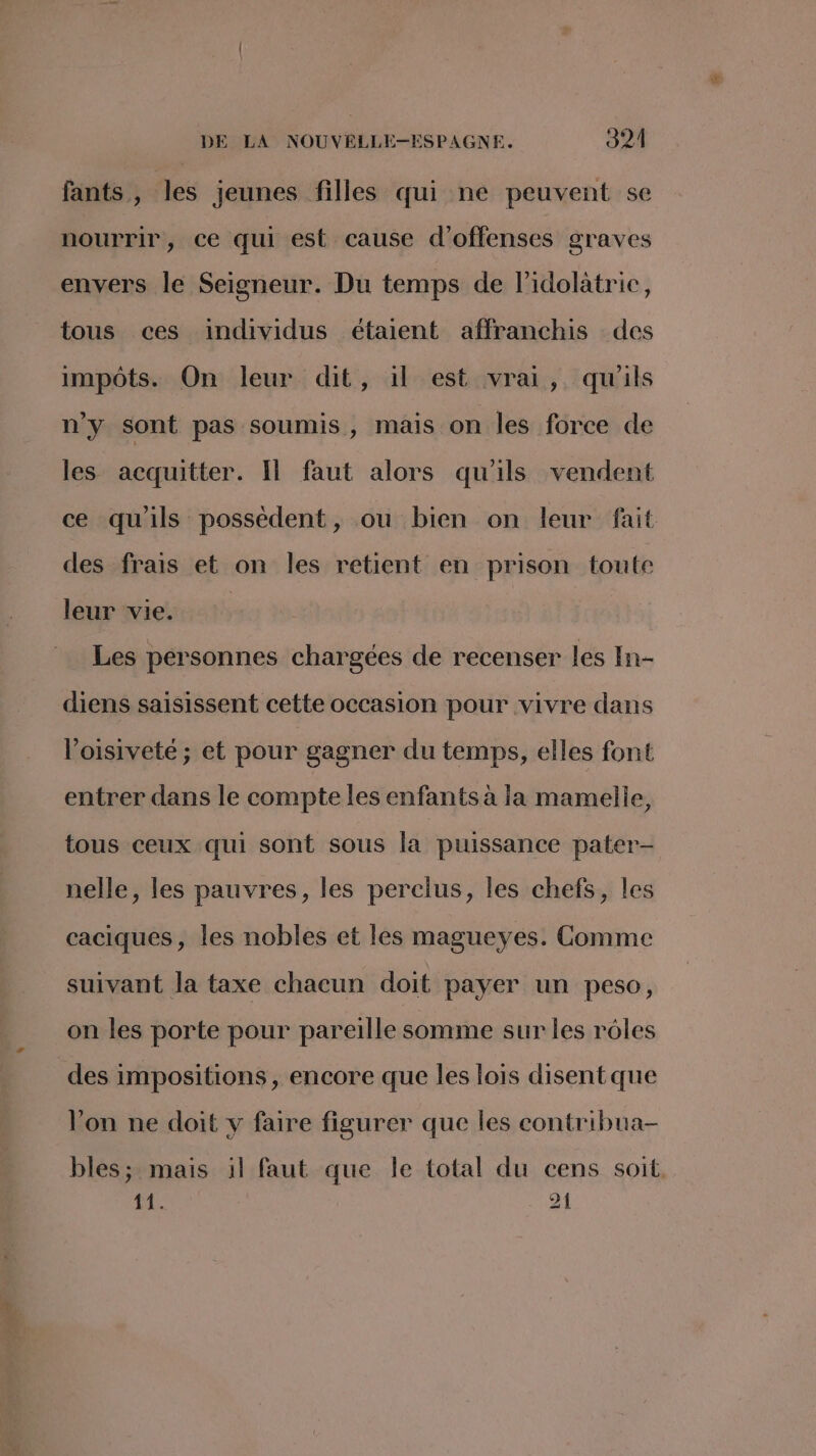 fants , les jeunes filles qui ne peuvent se nourrir, ce qui est cause d’offenses graves envers le Seigneur. Du temps de l’idolatric, tous ces individus étaient affranchis des impôts. On leur dit, il est vrai, qu'ils n'y sont pas soumis, mais on les force de les acquitter. Il faut alors qu'ils vendent ce qu'ils possèdent, ou bien on leur fait des frais et on les retient en prison toute leur vie. Les personnes chargées de recenser les In- diens saisissent cette occasion pour vivre dans Voisiveté ; et pour gagner du temps, elles font entrer dans le compte les enfants à la mamelle, tous ceux qui sont sous la puissance pater- nelle, les pauvres, les perclus, les chefs, les caciques, les nobles et les magueyes. Comme suivant la taxe chacun doit payer un peso, on les porte pour pareille somme sur les rôles des impositions , encore que les lois disentque Von ne doit y faire figurer que les contribua- bles ; mais il faut que le total du cens soit. 1 A 21