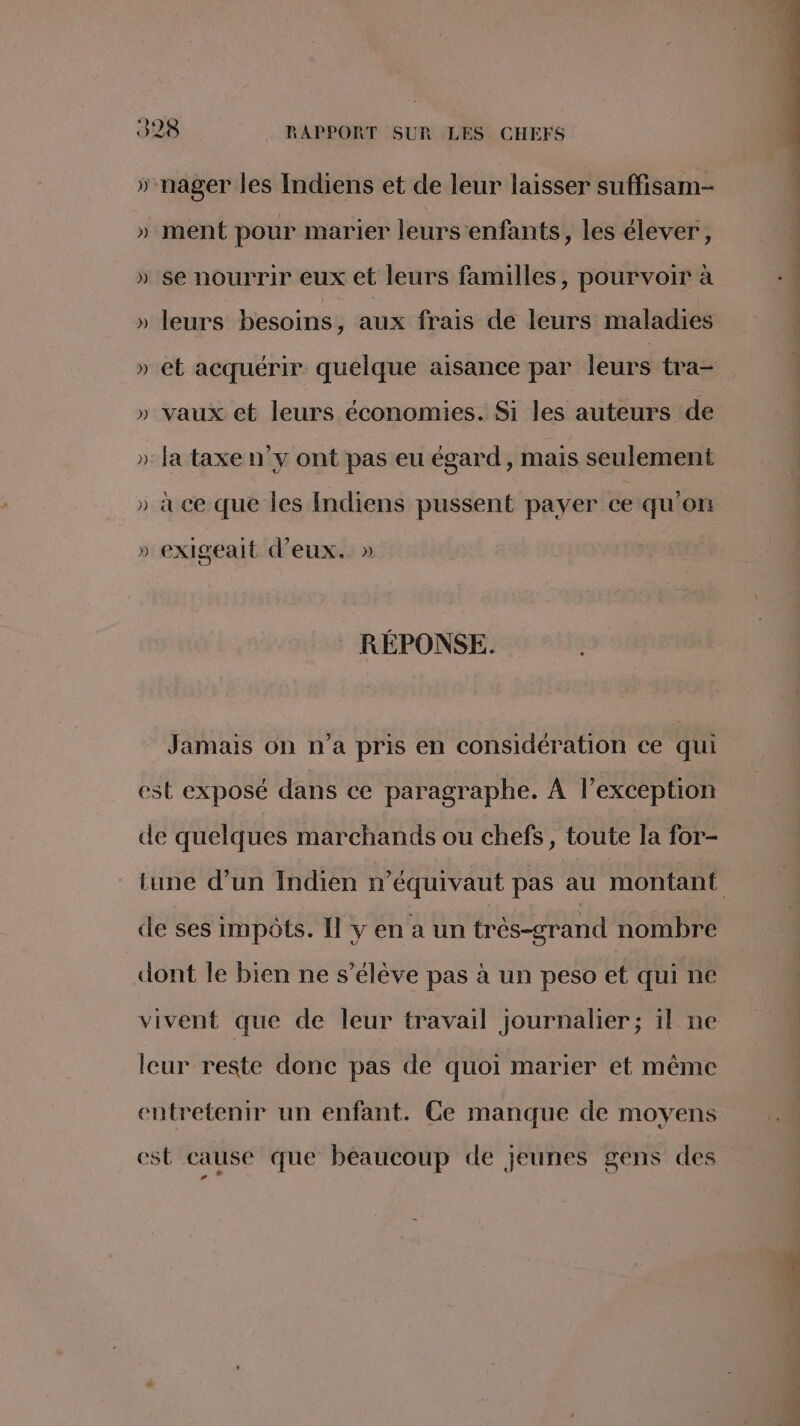 » nager les Indiens et de leur laisser suffisam- » ment pour marier leurs enfants, les élever, » se nourrir eux et leurs familles, pourvoir à » leurs besoins, aux frais de leurs maladies » vaux et leurs économies. Si les auteurs de » la taxe n’y ont pas eu égard, mais seulement » à ce que les Indiens pussent payer ce qu'on » exigealt d'eux. » RÉPONSE. Jamais on n’a pris en considération ce qui de quelques marchands ou chefs, toute la for- de ses impôts. Il y en a un très-grand nombre dont le bien ne s'élève pas à un peso et qui ne vivent que de leur travail journalier; 1l ne leur reste donc pas de quoi marier et même entretenir un enfant. Ce manque de moyens est cause que beaucoup de jeunes gens des