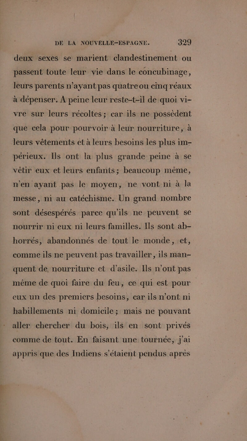 deux sexes se marient clandestinement ou passent toute leur vie dans le concubinage, leurs parents n'ayant pas quatre ou cinq réaux à dépenser. À peine leur reste-t-il de quoi vi- vre sur leurs récoltes; car ils ne possèdent que cela pour pourvoir à leur nourriture, à leurs vêtements et à leurs besoins les plus im- périeux. Îls ont la plus grande peine à se vêtir eux et leurs enfants; beaucoup mème, n'en ayant pas le moyen, ne vont ni à la messe, ni au catéchisme. Un grand nombre sont désespérés parce qu'ils ne peuvent se nourrir ni eux ni leurs familles. Ils sont ab- horrés, abandonnés de tout le monde, et, comme ils ne peuvent pas travailler , ils man- quent de, nourriture et d'asile. Ils n’ont pas même de quoi faire du feu, ce qui est pour eux un des premiers besoins, car ils n’ont ni habillements ni domicile; mais ne pouvant aller chercher du bois, ils en sont privés comme de tout. En faisant une tournée, j'ai appris que des Indiens s'étaient pendus après