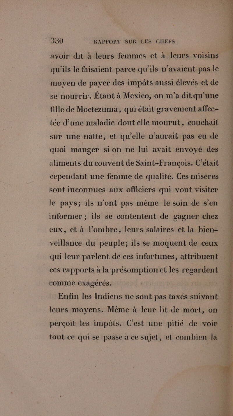 avoir dit à leurs femmes et à leurs voisins qu'ils le faisaient parce qu’ils n'avaient pas le moyen de payer des impôts aussi élevés et de se nourrir. Étant à Mexico, on m'a dit qu’une fille de Moctezuma, qui était gravement affec- tée d’une maladie dont elle mourut, couchait sur une natte, et qu’elle n'aurait pas eu de quoi manger sion ne lui avait envoyé des aliments du couvent de Saint-François. C'était cependant une femme de qualité. Ces misères sont inconnues aux officiers qui vont visiter le pays; ils n’ont pas même le soin de s’en informer ; ils se contentent de gagner chez eux, et à l’ombre, leurs salaires et la bien- veillance du peuple; ils se moquent de ceux qui leur parlent de ces infortunes, attribuent ces rapports à la présomption et les regardent comme exagérés. Enfin les Indiens ne sont pas taxés suivant leurs moyens. Même à leur lit de mort, on percoit les impôts. C’est une pitié de voir tout ce qui se passe à ce sujet, et combien la .. ere hi