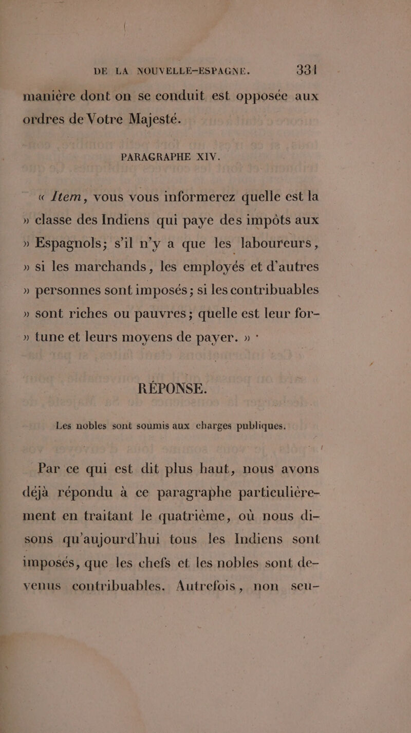 manicre dont on se conduit est opposée aux ordres de Votre Majesté. PARAGRAPHE XIV. « tem, vous vous informerez quelle est la » classe des Indiens qui paye des impôts aux » Espagnols; s’il n’y a que les laboureurs, » si les marchands, les employés et d'autres » personnes sont imposés ; si les contribuables » sont riches ou pauvres; quelle est leur for- » tune et leurs moyens de payer. » : RÉPONSE. Les nobles sont soumis aux charges publiques. Par ce qui est dit plus haut, nous avons déjà répondu à ce paragraphe particulière- ment en traitant le quatrième, où nous di- sons qu'aujourd'hui tous les Indiens sont imposés, que les chefs et les nobles sont de- venus contribuables. Autrefois, non seu-