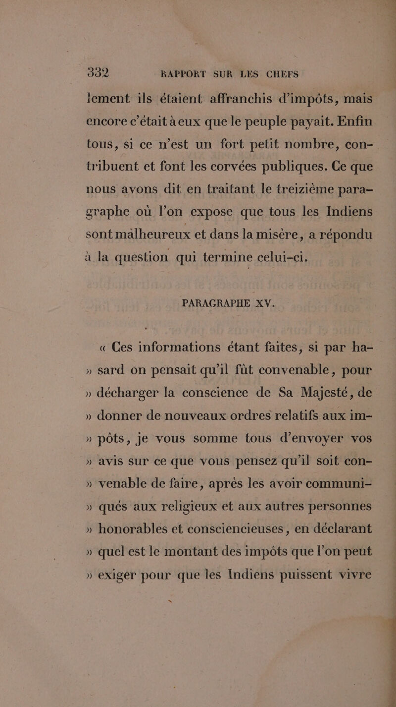 iement 1ls étaient affranchis d'impôts, mais encore c'était aeux que le peuple payait. Enfin tribuent et font les corvées publiques. Ce que nous avons dit en traitant le treizième para- graphe où l’on expose que tous les Indiens sont malheureux et dans la misère, a répondu à la question qui termine celui-ci. PARAGRAPHE XV. « Ces informations étant faites, si par ha- vs » sard on pensait qu’il füt convenable, pour » décharger la conscience de Sa Majesté, de de » donner de nouveaux ordres relatifs aux im- LA ) pôts, je vous somme tous d'envoyer vos ) avis Sur ce que vous pensez qu il soit con- Me LA » venable de faire, aprés les avoir communi- ) qués aux religieux et aux autres personnes 24 » honorables et consciencieuses, en déclarant » quel est le montant des impôts que l’on peut » exiger pour que les Indiens puissent vivre “ URL. À
