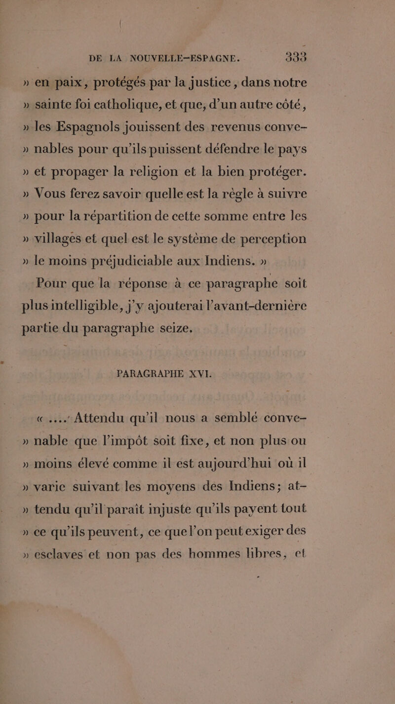 » en paix, protégés par la justice, dans notre » sainte foi catholique, et que, d’un autre côté, »-les Espagnols jouissent des revenus conve- » nables pour qu’ils puissent défendre le pays » et propager la religion et la bien protéger. » Vous ferez savoir quelle est la règle à suivre » pour la répartition de cette somme entre les » villages et quel est le système de perception » le moins préjudiciable aux Indiens. » Pour que la réponse à ce paragraphe soit plus intelligible, jy ajouterai l’avant-dernière partie du paragraphe seize. PARAGRAPHE XVI. «.. Attendu qu'il nous a semblé conve- » nable que l’impôt soit fixe, et non plus ou » moins élevé comme il est aujourd’hui où il » varie suivant les moyens des Indiens; at- » tendu qu’il paraît injuste qu'ils payent tout » ce qu’ils peuvent, ce que l’on peut exiger des » esclaves et non pas des hommes libres, et