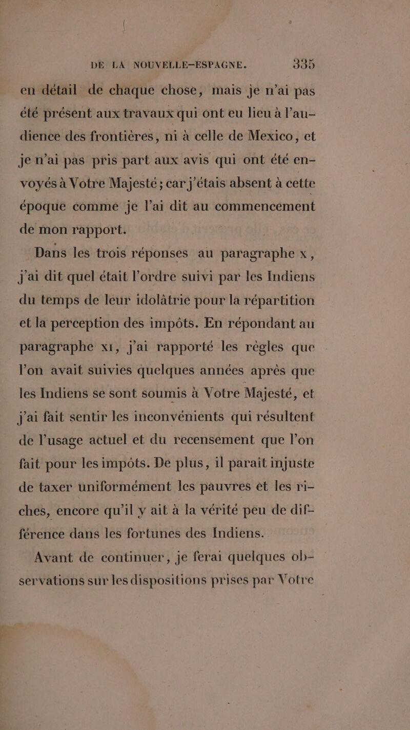 en détail de chaque chose, mais je n’ai pas été présent aux travaux qui ont eu lieu à l’au- dience des frontières, ni à celle de Mexico, et je n’ai pas pris part aux avis qui ont été en- voyés à Votre Majesté ; car j'étais absent à cette époque comme jé l’ai dit au commencement de mon rapport. Dans les trois réponses au paragraphe x, J ai dit quel était l’ordre suivi par les Indiens du temps de leur idolàtrie pour la répartition et la perception des impôts. En répondant au paragraphe x1, j'ai rapporté les règles que lon avait suivies quelques années après que les Indiens se sont soumis à Votre Majesté, et j'ai fait sentir les inconvénients qui résultent de l’usage actuel et du recensement que l’on fait pour les impôts. De plus, il paraît injuste de taxer uniformément les pauvres et les ri- ches, encore qu'il y ait à la vérité peu de dif- férence dans les fortunes des Indiens. Avant de continuer, je ferai quelques ob- servations sur les dispositions prises par Votre