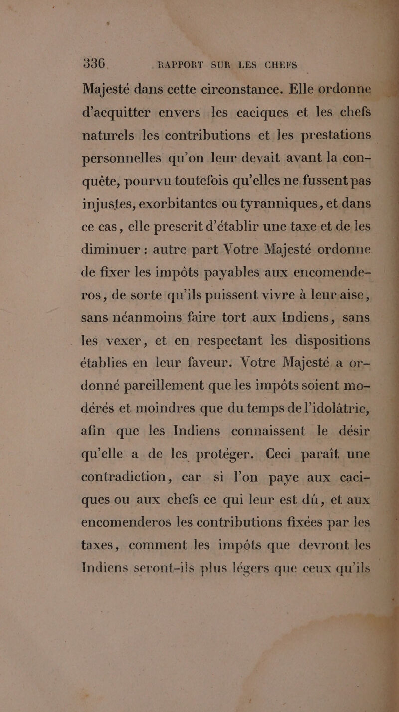 Majesté dans cette circonstance. Elle ordonne  | j d’acquitter envers les caciques et les chefs naturels les contributions et les prestations personnelles qu’on leur devait avant la con- quête, pourvu toutefois qu’elles ne fussent pas injustes, exorbitantes ou tyranniques, et dans ce cas, elle prescrit d'établir une taxe et de les diminuer : autre part Votre Majesté ordonne de fixer les impôts payables aux encomende- ros, de sorte qu'ils puissent vivre à leuraise, sans néanmoins faire tort aux Indiens, sans les vexer, et en respectant Îles dispositions établies en leur faveur. Votre Majesté a or- donné pareillement que les impôts soient mo- dérés et moindres que du temps de l’idolatrie, afin que les Indiens connaissent le désir qu'elle a de les protéger. Ceci parait une contradiction, car si l’on paye aux caci- ques ou aux chefs ce qui leur est dû, et aux encomenderos les contributions fixées par les taxes, comment les impôts que devront les Indiens seront-ils plus légers que ceux qu'ils