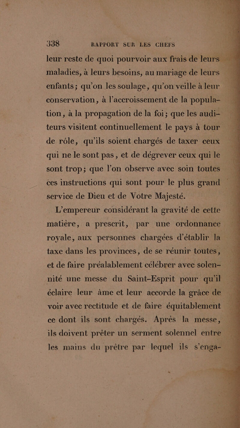 leur reste de quoi pourvoir aux frais de leurs à maladies, à leurs besoins, au mariage de leurs enfants; qu'on les soulage, qu’on veille à leur conservation, à l'accroissement de la popula- tion, à la propagation de la foi; que les audi : teurs visitent continuellement le pays à tour de rôle, qu'ils soient chargés de taxer ceux qui ne le sont pas , et de dégrever ceux qui le sont trop; que l’on observe avec soin toutes ces instructions qui sont pour le plus grand 1 service de Dieu et de Votre Majesté. | L'empereur considérant la gravité de cette matière, a prescrit, par une ordonnance 2 royale, aux personnes chargées d'établir la taxe dans les provinces, de se réunir toutes, e. $ et de faire préalablement célébrer avec solen- | nité une messe du Saint-Esprit pour qu'il % éclaire leur àme et leur accorde la grace de 1 voir avec rectitude et de faire équitablement 4 ce dont ils sont chargés. Après la messe, ils doivent prêter un serment solennel entre ‘4 les mains du prêtre par lequel 1ls s’enga- M: