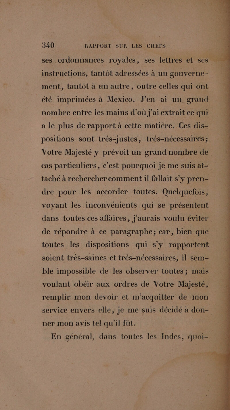 ment, tantôt à un autre, outre celles qui ont été imprimées à Mexico. J'en ai un grand nombre entre les mains d’où j'ai extrait ce qui positions sont très-justes, très-nécessaires ; cas particuliers, c’est pourquoi je me suis at- taché à rechercher comment il fallait s’y pren- dre pour les accorder toutes. Quelquefois, voyant les inconvénients qui se présentent de répondre à ce paragraphe; car, bien que toutes les dispositions qui s’y rapportent soient très-saines et très-nécessaires, il sem- ble impossible de les observer toutes ; mais voulant obéir aux ordres de Votre Majesté, remplir mon devoir et m’acquitter de mon ner mon avis tel qu'il fut. En général, dans toutes les Indes, quoi- “hais 14 em de de es is Pi pm, Ê È LS v- rl Sostellie dE me api re nan nn Pa Lin Ti né fn, 1 UN PP PT IR RS ESUT