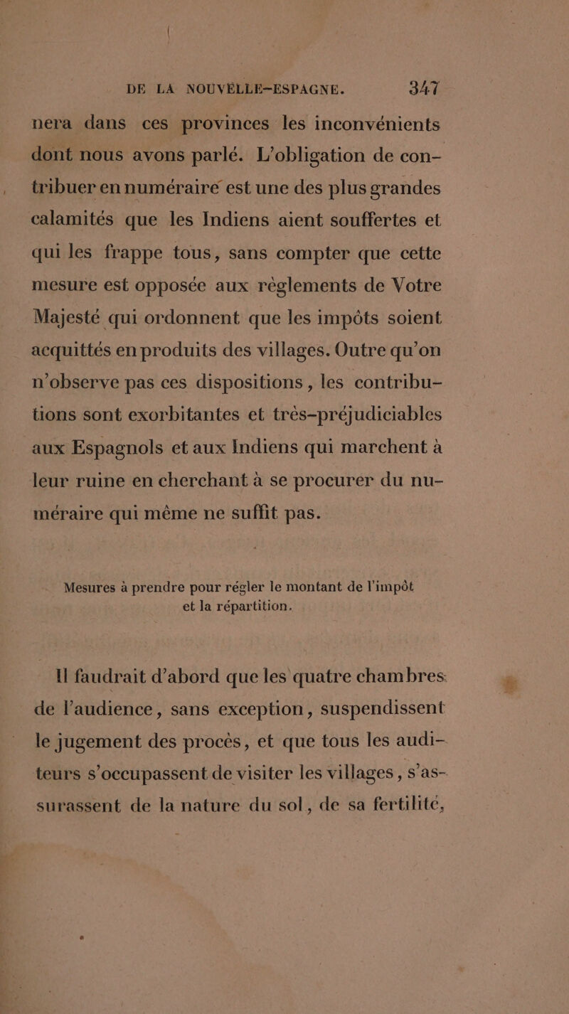 nera dans ces provinces les inconvénients dont nous avons parlé. L'obligation de con- tribuer en numéraire est une des plus grandes calamités que les Indiens aient souffertes et qui les frappe tous, sans compter que cette mesure est opposée aux règlements de Votre Majesté qui ordonnent que les impôts soient acquittés en produits des villages. Outre qu’on n’observe pas ces dispositions, les contribu- tions sont exorbitantes et très-préjudiciables aux Espagnols et aux Indiens qui marchent à leur ruine en cherchant à se procurer du nu- méraire qui même ne suffit pas. Mesures à prendre pour régler le montant de l'impôt et la répartition. I faudrait d’abord que les quatre chambres de l’audience, sans exception, suspendissent le jugement des procès, et que tous les audi- teurs s’occupassent de visiter les villages Neaen surassent de la nature du sol, de sa fertilité,