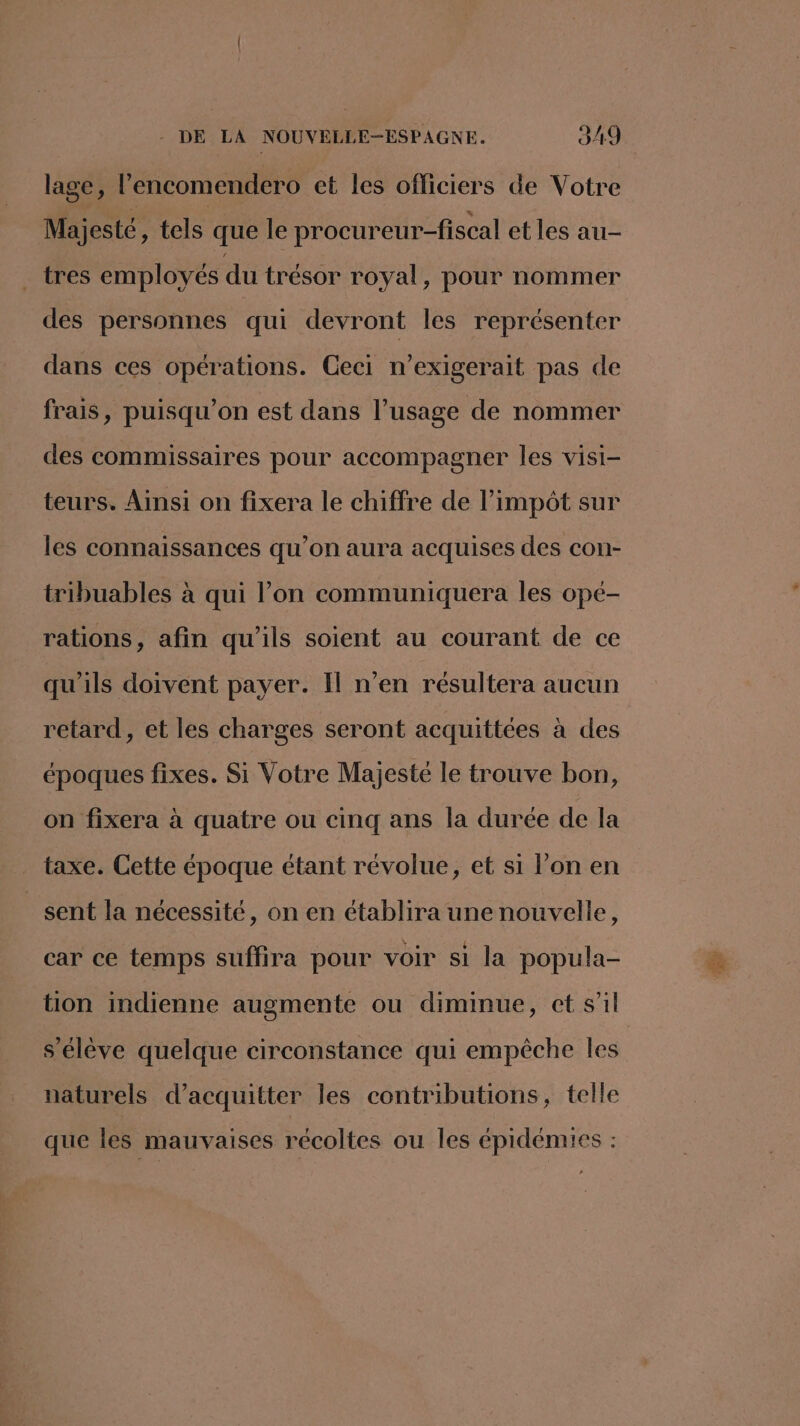 lage, l’encomendero et les officiers de Votre Majesté, tels que le procureur-fiscal et les au- tres employés du trésor royal, pour nommer des personnes qui devront les représenter dans ces opérations. Ceci n’exigerait pas de frais, puisqu'on est dans l’usage de nommer des commissaires pour accompagner les visi- teurs. Ainsi on fixera le chiffre de l’impôt sur les connaissances qu’on aura acquises des con- tribuables à qui l’on communiquera les opé- rations, afin qu'ils soient au courant de ce qu'ils doivent payer. Il n’en résultera aucun retard, et les charges seront acquittées à des époques fixes. Si Votre Majesté le trouve bon, on fixera à quatre ou cinq ans la durée de la taxe. Cette époque étant révolue, et si l’on en sent la nécessité, on en établira une nouvelle, car ce temps suffira pour voir si la popula- tion indienne augmente ou diminue, ct s’il s'élève quelque circonstance qui empêche les naturels d’acquitter les contributions, telle que les mauvaises récoltes ou les épidémies :