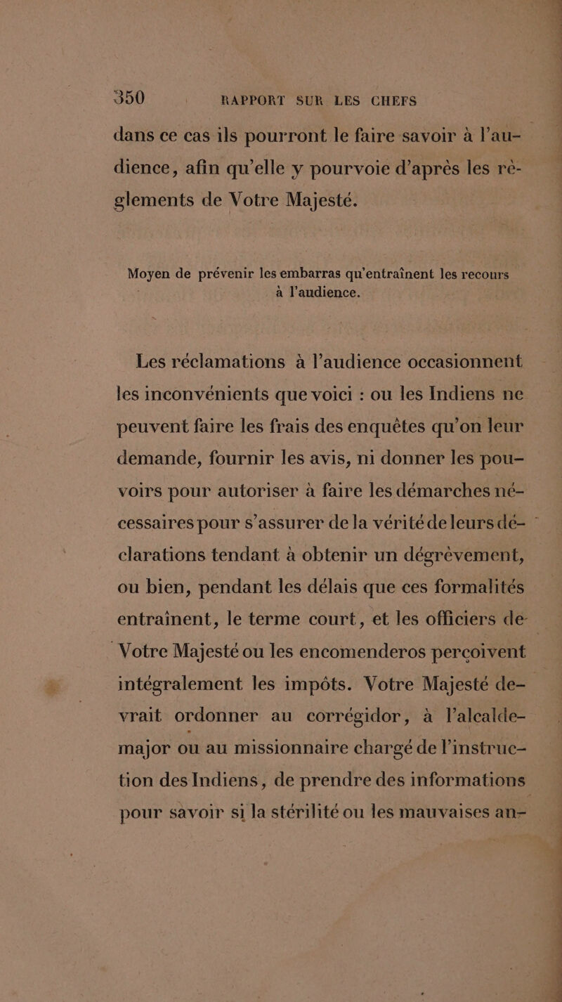 dience, afin qu’elle y pourvoie d’après les rè- glements de Votre Majesté. Moyen de prévenir les embarras qu’entraînent les recours | à l'audience. Les réclamations à l'audience occasionnent peuvent faire les frais des enquêtes qu’on leur demande, fournir les avis, ni donner les pou- voirs pour autoriser à faire les démarches né- clarations tendant à obtenir un dégrèvement, ou bien, pendant les délais que ces formalités Votre Majesté ou les encomenderos percoivent vrait ordonner au corrégidor, à l’alcalde- major ou au missionnaire chargé de l’instruc- pour savoir si la stérilité ou les mauvaises an- PR PRET PP. Rs dés ns bee de ue
