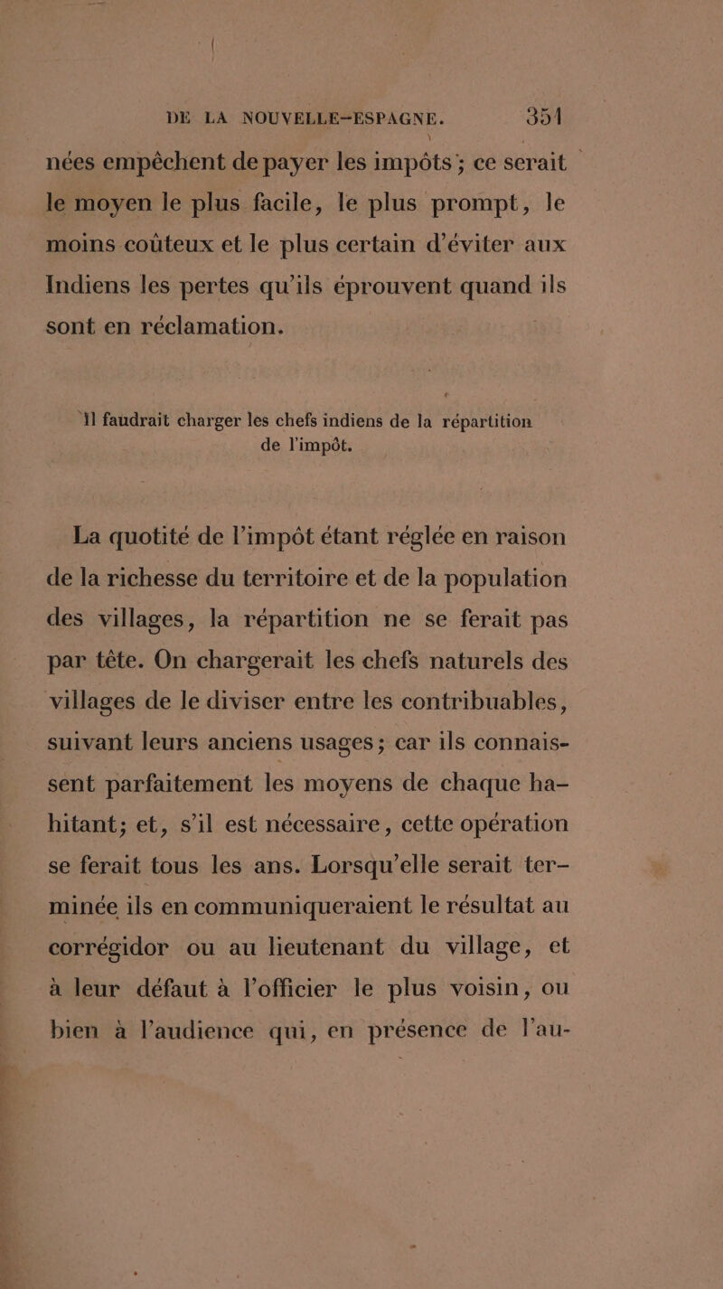 RTS OT \ : nées empêchent de payer les impôts; ce serait le moyen le plus facile, le plus prompt, le moins coûteux et le plus certain d'éviter aux Indiens les pertes qu'ils éprouvent quand ils sont en réclamation. 1] faudrait charger les chefs indiens de la répartition de l'impôt. La quotité de l’impôt étant réglée en raison de la richesse du territoire et de la population des villages, la répartition ne se ferait pas par tête. On chargerait les chefs naturels des suivant leurs anciens usages; car ils connais- sent parfaitement les moyens de chaque ha- hitant; et, s’il est nécessaire, cette opération se ferait tous les ans. Lorsqu'elle serait ter- minée ils en communiqueraent le résultat au corrégidor ou au lieutenant du village, et à leur défaut à l'officier le plus voisin, ou bien à l’audience qui, en présence de lau-