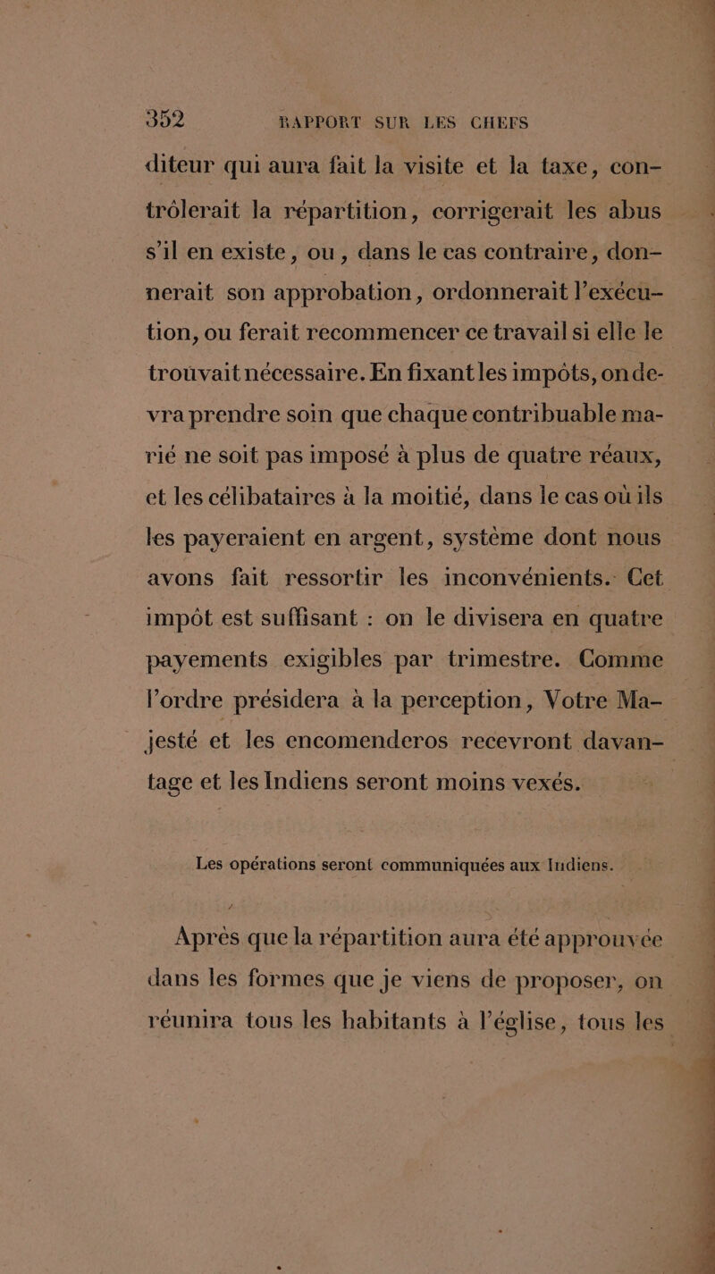 diteur qui aura fait la visite et la taxe, con- s’il en existe, ou, dans le cas contraire, don- nerait son approbation, ordonnerait l’exécu- tion, ou ferait recommencer ce travail si elle le trouvait nécessaire. En fixant les impots, onde- vra prendre soin que chaque contribuable ma- rié ne soit pas imposé à plus de quatre réaux, et les célibataires à la moitié, dans le cas ouils les payeraient en argent, système dont nous impot est suffisant : on le divisera en quatre payements exigibles par trimestre. Comme l'ordre présidera à la perception, Votre Ma- tage et les Indiens seront moins vexés. Les opérations seront communiquées aux Indiens. Après que la répartition aura été approuvée dans les formes que je viens de proposer, on tin nes À 2 vous dt,