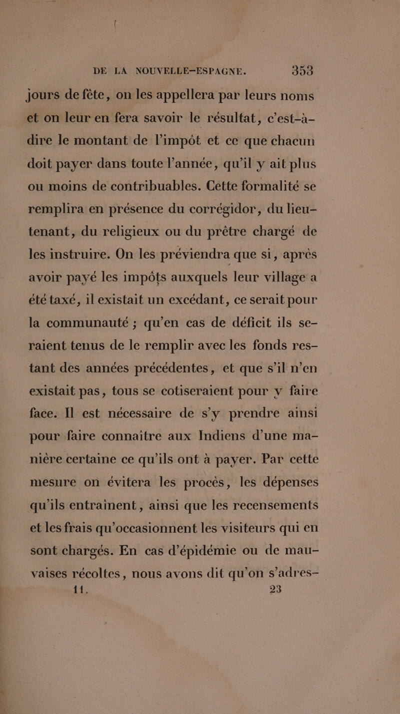 jours de fête, on les appellera par leurs noms et on leur en fera savoir le résultat, c’est-à- dire le montant de l'impôt et ce que chacun doit payer dans toute l’année, qu'il y ait plus ou moins de contribuables. Cette formalité se remplira en présence du corrégidor, du lieu- tenant, du religieux ou du prêtre chargé de les instruire. On les préviendra que si, après avoir payé les impôts auxquels leur village a été taxe, il existait un excédant, ce serait pour la communauté ; qu'en cas de déficit ils se- raient tenus de le remplir avec les fonds res- tant des années précédentes, et que s’il n’en existait pas, tous se cotiseraient pour y faire face. Il est nécessaire de s’y prendre ainsi pour faire connaître aux Indiens d’une ma- nière certaine ce qu'ils ont à payer. Par cette mesure on évitera les procès, les dépenses qu'ils entrainent, ainsi que les recensements et les frais qu’occasionnent les visiteurs qui en sont chargés. En cas d’épidémie ou de mau- vaises récoltes, nous avons dit qu’on s’adres- 11. 23